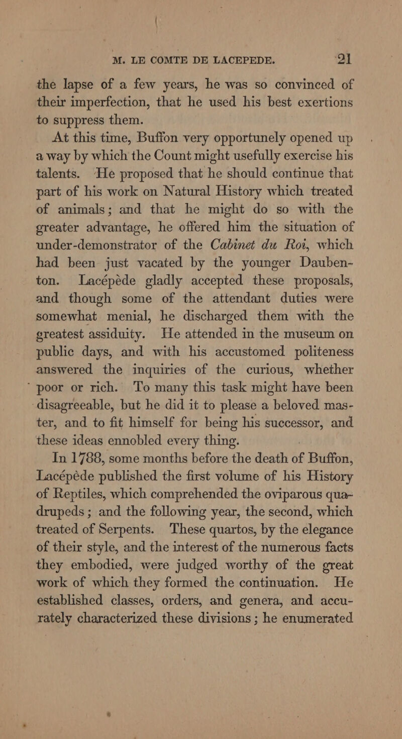 the lapse of a few years, he was so convinced of their imperfection, that he used his best exertions to suppress them. At this time, Buffon very opportunely opened up a way by which the Count might usefully exercise his talents. He proposed that he should continue that part of his work on Natural History which treated of animals; and that he might do so with the greater advantage, he offered him the situation of under-demonstrator of the Cabinet du Roi, which had been just vacated by the younger Dauben- ton. Lacépéde gladly accepted these proposals, and though some of the attendant duties were somewhat menial, he discharged them with the greatest assiduity. He attended in the museum on public days, and with his accustomed politeness answered the inquiries of the curious, whether ‘poor or rich. To many this task might have been disagreeable, but he did it to please a beloved mas- ter, and to fit himself for being his successor, and these ideas ennobled every thing. In 1788, some months before the death of Buffon, Lacépéde published the first volume of his History of Reptiles, which comprehended the oviparous qua- drupeds ; and the following year, the second, which treated of Serpents. These quartos, by the elegance of their style, and the interest of the numerous facts they embodied, were judged worthy of the great work of which they formed the continuation. He established classes, orders, and genera, and accu- rately characterized these divisions ; he enumerated