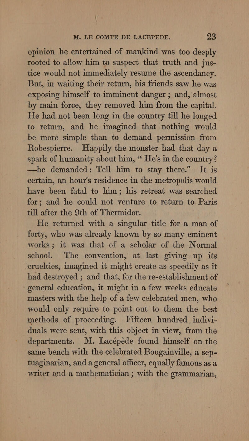 opinion he entertained of mankind was too deeply rooted to allow him to suspect that truth and jus- tice would not immediately resume the ascendancy. But, in waiting their return, his friends saw he was exposing himself to imminent danger ; and, almost by main force, they removed him from the capital. He had not been long in the country till he longed to return, and he imagined that nothing would be more simple than to demand permission from Robespierre. Happily the monster had that day a spark of humanity about him, “ He’s in the country? —he demanded: Tell him to stay there.” It is certain, an hour’s residence in the metropolis would. have been fatal to him; his retreat was searched for; and he could not venture to return to Paris till after the 9th of Thermidor. He returned with a singular title for a man of forty, who was already known by so many eminent works ; it was that of a scholar of the Normal school. The convention, at last giving up its cruelties, imagined it might create as speedily as it had destroyed ; and that, for the re-establishment of general education, it might in a few weeks educate masters with the help of a few celebrated men, who would only require to point out to them the best methods of proceeding. Fifteen hundred indivi- duals were sent, with this object in view, from the departments. M. Lacépéde found himself on the same bench with the celebrated Bougainville, a sep- tuaginarian, and a general officer, equally famous as a writer and a mathematician ; with the grammarian,