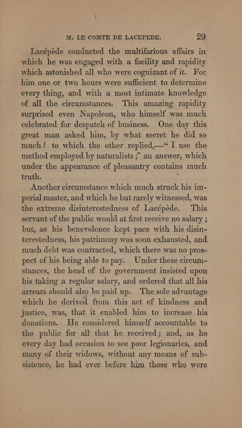 Lacépéde conducted the multifarious affairs in which he was engaged with a facility and rapidity which astonished all who were cognizant of it. For him one or two hours were sufficient to determine every thing, and with a most intimate knowledge of all the circumstances. This amazing rapidity surprised even Napoleon, who himself was much celebrated for despatch of business. One day this great man asked him, by what secret he did so much? to which the other replied,—“ I use the method employed by naturalists ;” an answer, which under the appearance of pleasantry contains much truth. Another circumstance which much struck his im- perial master, and which he but rarely witnessed, was the extreme disinterestedness of Lacépéde. This servant of the public would at first receive no salary ; but, as his benevolence kept pace with his disin- terestedness, his patrimony was soon exhausted, and much debt was contracted, which there was no pros- pect of his being able topay. Under these circum- stances, the head of the government insisted upon his taking a regular salary, and ordered that all his arrears should also be paid up. The sole advantage which he derived from this act of kindness and justice, was, that it enabled him to increase his donations. He considered himself accountable to the public for all that he received; and, as he every day had occasion to see poor legionaries, and many of their widows, without any means of sub- sistence, he had ever before him those who were