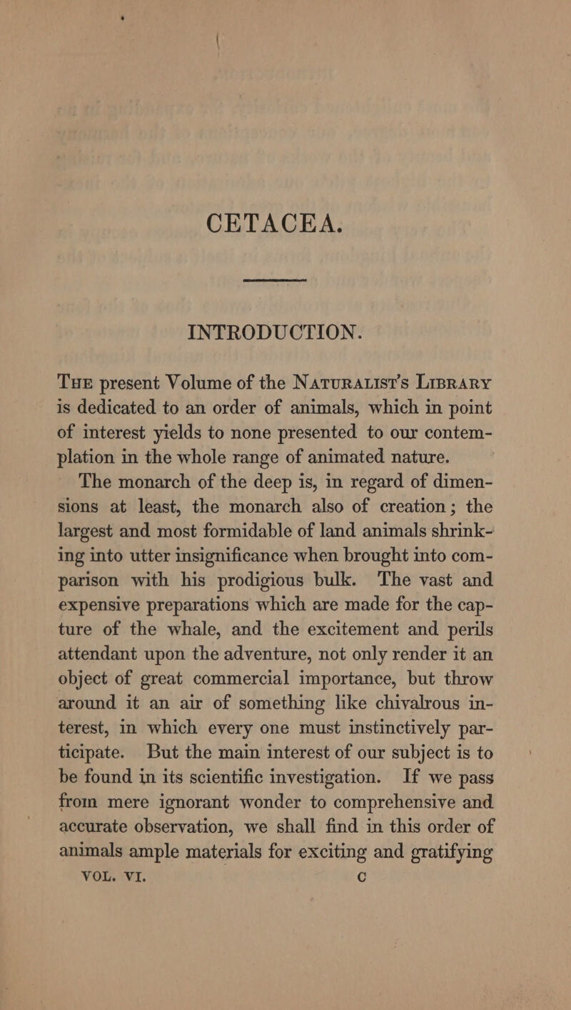 CETACEA. INTRODUCTION. TuE present Volume of the Naturatist’s Lisrary is dedicated to an order of animals, which in point of interest yields to none presented to our contem- plation in the whole range of animated nature. The monarch of the deep is, in regard of dimen- sions at least, the monarch also of creation; the largest and most formidable of land animals shrink- ing into utter insignificance when brought into com- parison with his prodigious bulk. The vast and expensive preparations which are made for the cap- ture of the whale, and the excitement and perils attendant upon the adventure, not only render it an object of great commercial importance, but throw around it an air of something like chivalrous in- terest, i which every one must instinctively par- ticipate. But the main interest of our subject is to be found in its scientific investigation. If we pass from mere ignorant wonder to comprehensive and accurate observation, we shall find in this order of animals ample materials for exciting and gratifying VOL. VI. C