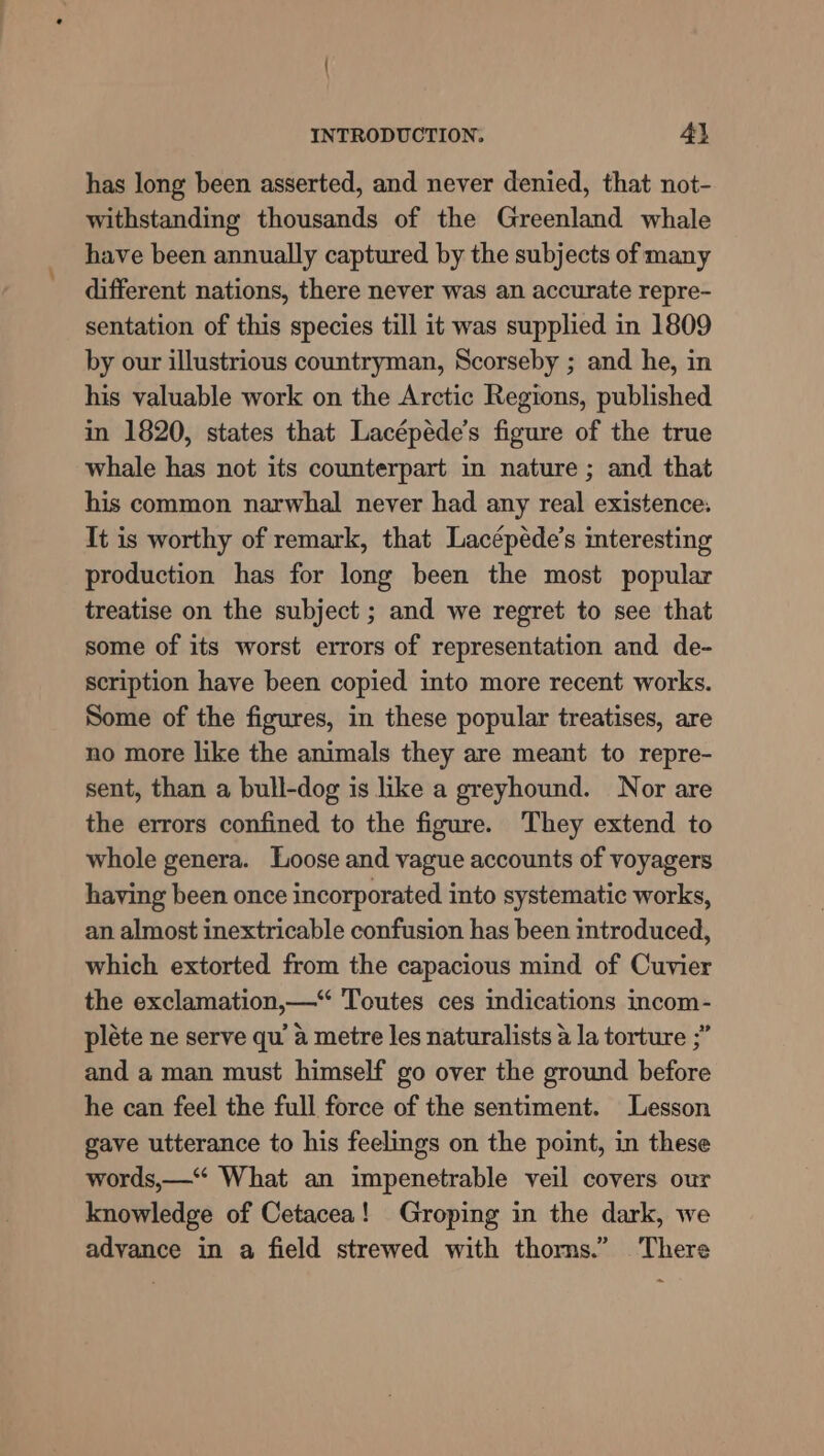 has long been asserted, and never denied, that not- withstanding thousands of the Greenland whale have been annually captured by the subjects of many different nations, there never was an accurate repre- sentation of this species till it was supplied in 1809 by our illustrious countryman, Scorseby ; and he, in his valuable work on the Arctic Regions, published in 1820, states that Lacépéde’s figure of the true whale has not its counterpart in nature ; and that his common narwhal never had any real existence. It is worthy of remark, that Lacépéde’s interesting production has for long been the most popular treatise on the subject ; and we regret to see that some of its worst errors of representation and de- scription have been copied into more recent works. Some of the figures, in these popular treatises, are no more like the animals they are meant to repre- sent, than a bull-dog is like a greyhound. Nor are the errors confined to the figure. They extend to whole genera. Loose and vague accounts of voyagers having been once incorporated into systematic works, an almost inextricable confusion has been introduced, which extorted from the capacious mind of Cuvier the exclamation,—“ Toutes ces indications incom- pléte ne serve qu’ a metre les naturalists a la torture ;” and a man must himself go over the ground before he can feel the full force of the sentiment. Lesson gave utterance to his feelings on the point, in these words,—* What an impenetrable veil covers our knowledge of Cetacea! Groping in the dark, we advance in a field strewed with thorns.” There