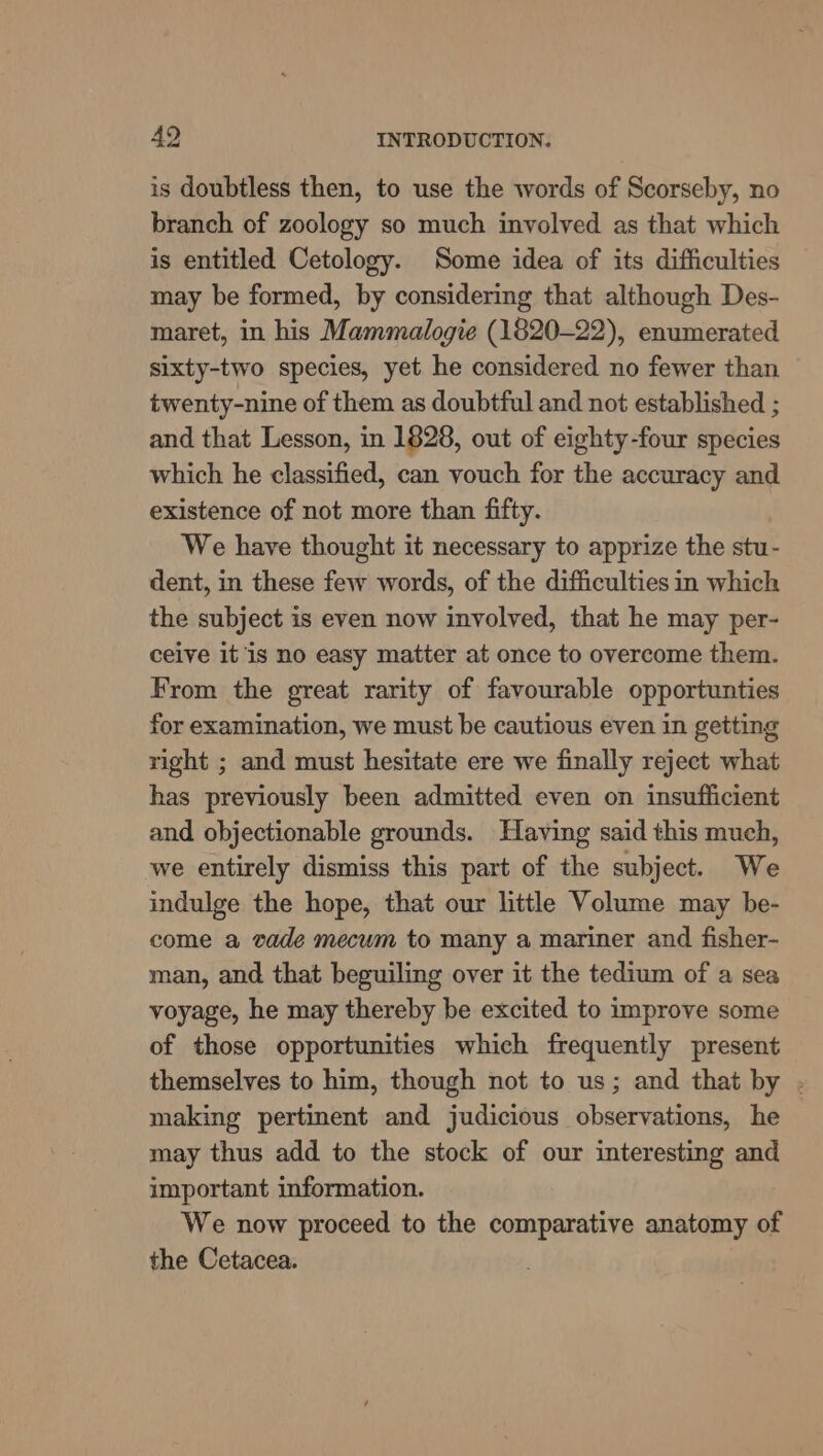 is doubtless then, to use the words of Scorseby, no branch of zoology so much involved as that which is entitled Cetology. Some idea of its difficulties may be formed, by considering that although Des- maret, in his Mammalogie (1820-22), enumerated sixty-two species, yet he considered no fewer than twenty-nine of them as doubtful and not established ; and that Lesson, in 1828, out of eighty-four species which he classified, can vouch for the accuracy and existence of not more than fifty. We have thought it necessary to apprize the stu- dent, in these few words, of the difficulties in which the subject is even now involved, that he may per- ceive it is no easy matter at once to overcome them. From the great rarity of favourable opportunties for examination, we must be cautious even in getting right ; and must hesitate ere we finally reject what has previously been admitted even on insufficient and objectionable grounds. Having said this much, we entirely dismiss this part of the subject. We indulge the hope, that our little Volume may be- come a vade mecum to many a mariner and fisher- man, and that beguiling over it the tedium of a sea voyage, he may thereby be excited to improve some of those opportunities which frequently present themselves to him, though not to us; and that by . making pertinent and judicious observations, he may thus add to the stock of our interesting and important information. We now proceed to the comparative anatomy of the Cetacea.