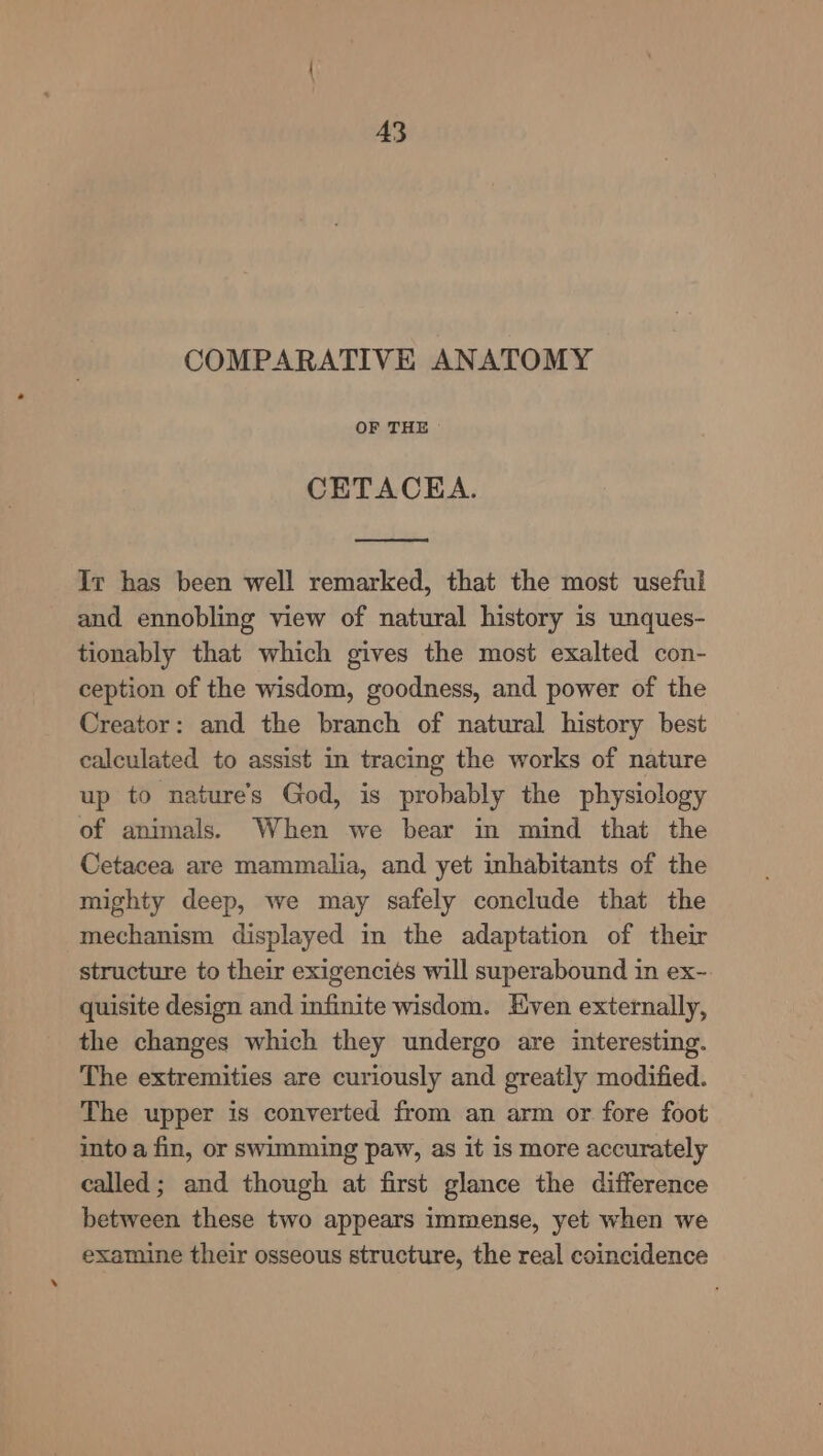A3 COMPARATIVE ANATOMY OF THE CETACEA. Ir has been well remarked, that the most useful and ennobling view of natural history is unques- tionably that which gives the most exalted con- ception of the wisdom, goodness, and power of the Creator: and the branch of natural history best calculated to assist in tracing the works of nature up to nature's God, is probably the physiology of animals. When we bear in mind that the Cetacea are mammalia, and yet inhabitants of the mighty deep, we may safely conclude that the mechanism displayed in the adaptation of their structure to their exigenciés will superabound in ex-. quisite design and infinite wisdom. Even externally, the changes which they undergo are interesting. The extremities are curiously and greatly modified. The upper is converted from an arm or fore foot into a fin, or swimming paw, as it is more accurately called; and though at first glance the difference between these two appears immense, yet when we examine their osseous structure, the real coincidence