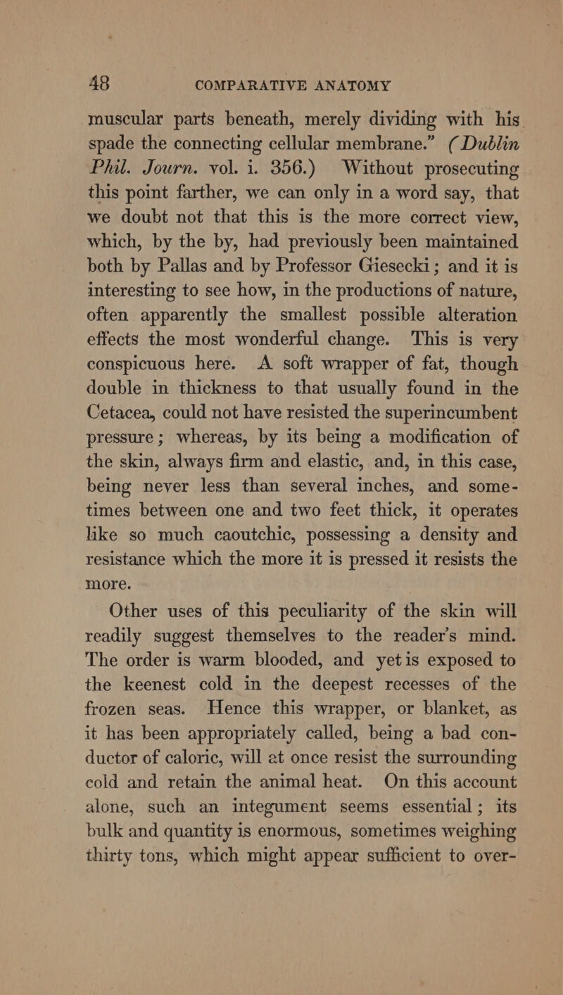 muscular parts beneath, merely dividing with his. spade the connecting cellular membrane.” ( Dublin Phil. Journ. vol. i. 356.) Without prosecuting this point farther, we can only in a word say, that we doubt not that this is the more correct view, which, by the by, had previously been maintained both by Pallas and by Professor Giesecki; and it is interesting to see how, in the productions of nature, often apparently the smallest possible alteration effects the most wonderful change. This is very conspicuous here. A soft wrapper of fat, though double in thickness to that usually found in the Cetacea, could not have resisted the superimcumbent pressure ; whereas, by its being a modification of the skin, always firm and elastic, and, in this case, being never less than several inches, and some- times between one and two feet thick, it operates like so much caoutchic, possessing a density and resistance which the more it is pressed it resists the more. Other uses of this peculiarity of the skin will readily suggest themselves to the reader’s mind. The order is warm blooded, and yetis exposed to the keenest cold in the deepest recesses of the frozen seas. Hence this wrapper, or blanket, as it has been appropriately called, being a bad con- ductor of caloric, will at once resist the surrounding cold and retain the animal heat. On this account alone, such an integument seems essential ; its bulk and quantity is enormous, sometimes weighing thirty tons, which might appear sufficient to over-
