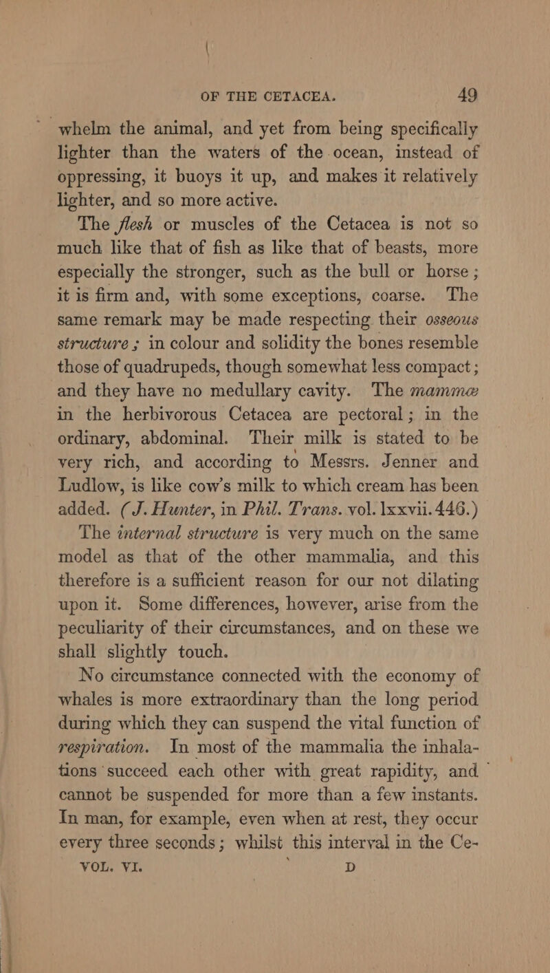 lighter than the waters of the ocean, instead of oppressing, it buoys it up, and makes it relatively lighter, and so more active. The flesh or muscles of the Cetacea is not so much like that of fish as like that of beasts, more especially the stronger, such as the bull or horse ; it is firm and, with some exceptions, coarse. The same remark may be made respecting their osseous structure ; in colour and solidity the bones resemble those of quadrupeds, though somewhat less compact ; and they have no medullary cavity. The mamme in the herbivorous Cetacea are pectoral; in the ordinary, abdominal. Their milk is stated to be very rich, and according to Messrs. Jenner and Ludlow, is like cow’s milk to which cream has been added. (J. Hunter, in Phil. Trans. vol. lxxvii. 446.) The enternal structure is very much on the same model as that of the other mammalia, and this therefore is a sufficient reason for our not dilating upon it. Some differences, however, arise from the peculiarity of their circumstances, and on these we shall slightly touch. No circumstance connected with the economy of whales is more extraordinary than the long period during which they can suspend the vital function of respiration. In most of the mammalia the inhala- tions ‘succeed each other with great rapidity, and cannot be suspended for more than a few instants. In man, for example, even when at rest, they occur every three seconds; whilst this interval in the Ce- VOL. VI. D