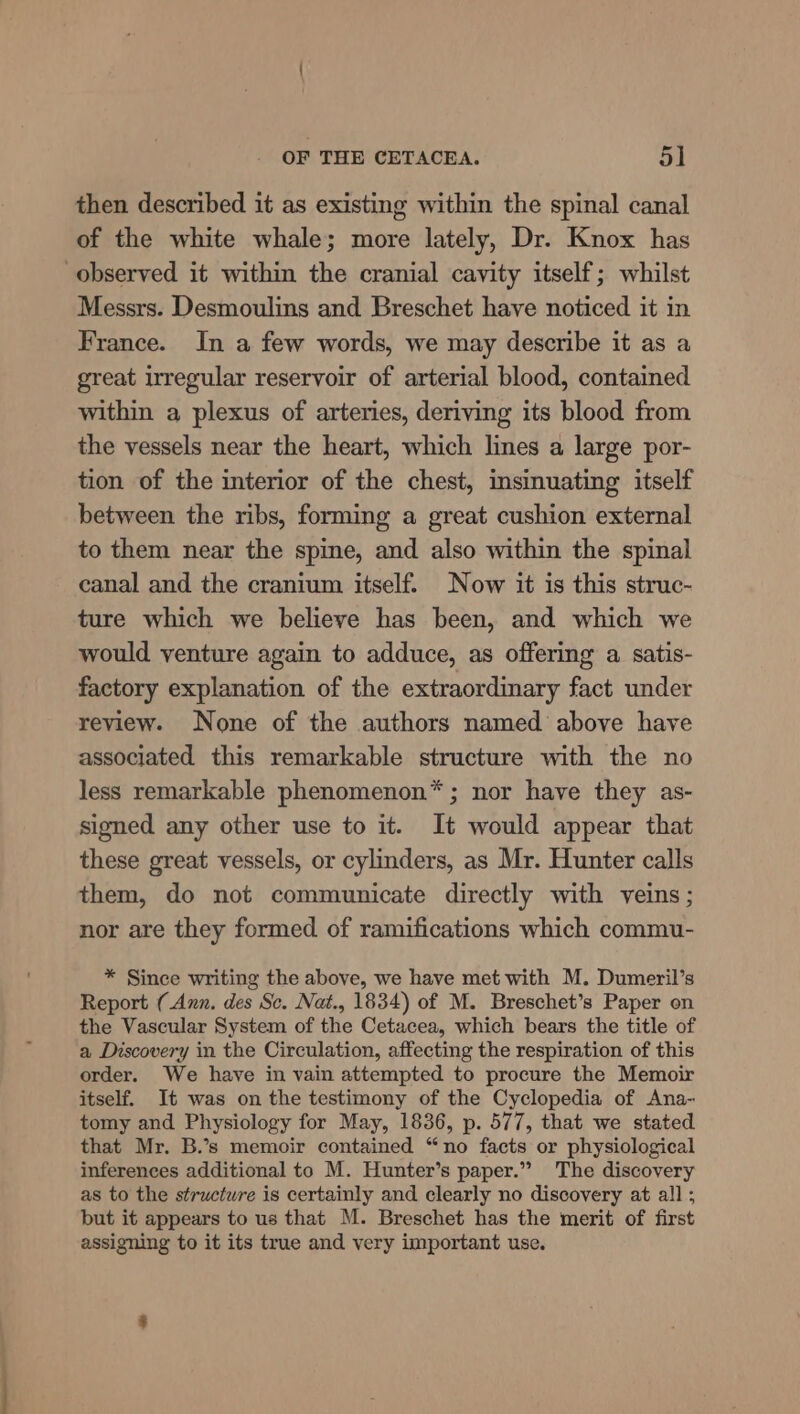 ~ then described it as existing within the spinal canal of the white whale; more lately, Dr. Knox has observed it within the cranial cavity itself; whilst Messrs. Desmoulins and Breschet have noticed it in France. In a few words, we may describe it as a great irregular reservoir of arterial blood, contained within a plexus of arteries, deriving its blood from the vessels near the heart, which lines a large por- tion of the interior of the chest, imsinuating itself between the ribs, forming a great cushion external to them near the spine, and also within the spinal canal and the cranium itself. Now it is this struc- ture which we believe has been, and which we would venture again to adduce, as offering a satis- factory explanation of the extraordinary fact under review. None of the authors named above have associated this remarkable structure with the no less remarkable phenomenon*; nor have they as- signed any other use to it. It would appear that these great vessels, or cylinders, as Mr. Hunter calls them, do not communicate directly with veins; nor are they formed of ramifications which commu- * Since writing the above, we have met with M. Dumeril’s Report (Ann. des Sc. Nat., 1834) of M. Breschet’s Paper on the Vascular System of the Cetacea, which bears the title of a Discovery in the Circulation, affecting the respiration of this order. We have in vain attempted to procure the Memoir itself. It was on the testimony of the Cyclopedia of Ana- tomy and Physiology for May, 1836, p. 577, that we stated that Mr. B.’s memoir contained “no facts or physiological inferences additional to M. Hunter’s paper.” The discovery as to the structure is certainly and clearly no discovery at all ; but it appears to us that M. Breschet has the merit of first assigning to it its true and very important use.