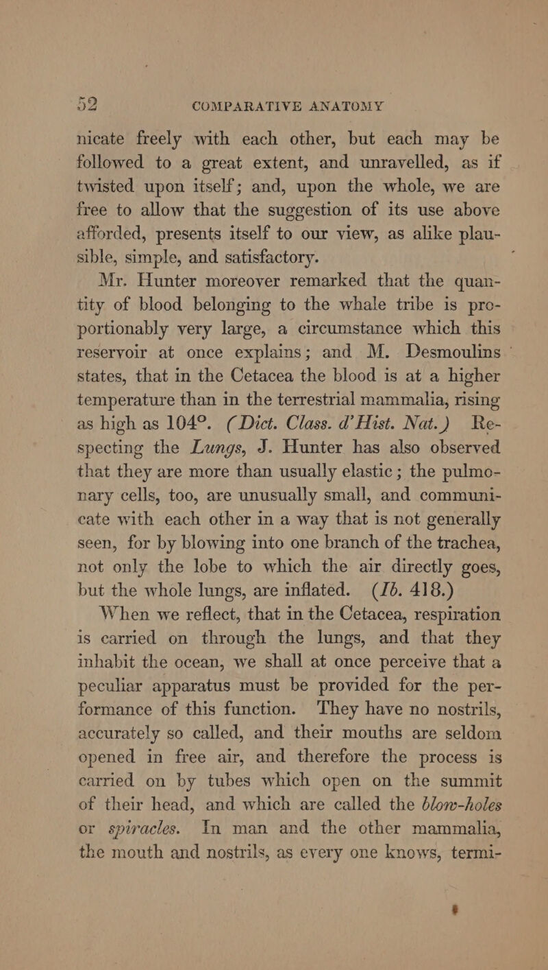 nicate freely with each other, but each may be followed to a great extent, and unravelled, as if twisted upon itself; and, upon the whole, we are free to allow that the suggestion of its use above afforded, presents itself to our view, as alike plau- sible, simple, and satisfactory. Mr. Hunter moreover remarked that the quan- tity of blood belonging to the whale tribe is pro- portionably very large, a circumstance which this reservoir at once explains; and M. Desmoulins ' states, that in the Cetacea the blood is at a higher temperature than in the terrestrial mammalia, rising as high as 104°. (Dict. Class. d’Hist. Nat.) Re- specting the Lungs, J. Hunter has also observed that they are more than usually elastic ; the pulmo- nary cells, too, are unusually small, and communi- cate with each other in a way that is not generally seen, for by blowing into one branch of the trachea, not only the lobe to which the air directly goes, but the whole lungs, are inflated. (Jb. 418.) When we reflect, that in the Cetacea, respiration is carried on through the lungs, and that they inhabit the ocean, we shall at once perceive that a peculiar apparatus must be provided for the per- formance of this function. They have no nostrils, accurately so called, and their mouths are seldom opened in free air, and therefore the process is carried on by tubes which open on the summit of their head, and which are called the blow-holes or spiracles. In man and the other mammalia, the mouth and nostrils, as every one knows, termi-