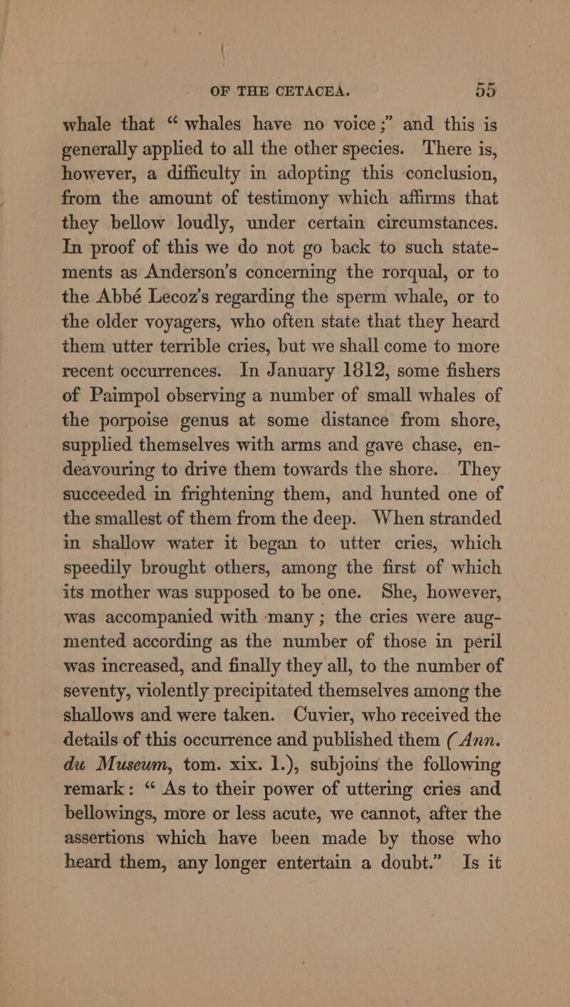 whale that “ whales have no voice;” and this is generally applied to all the other species. There is, however, a difficulty in adopting this conclusion, from the amount of testimony which affirms that they bellow loudly, under certain circumstances. In proof of this we do not go back to such state- ments as Anderson’s concerning the rorqual, or to the Abbé Lecoz’s regarding the sperm whale, or to the older voyagers, who often state that they heard them utter terrible cries, but we shall come to more recent occurrences. In January 1812, some fishers of Paimpol observing a number of small whales of the porpoise genus at some distance from shore, supplied themselves with arms and gave chase, en- deavouring to drive them towards the shore. They succeeded in frightening them, and hunted one of the smallest of them from the deep. When stranded in shallow water it began to utter cries, which speedily brought others, among the first of which its mother was supposed to be one. She, however, was accompanied with many ; the cries were aug- mented according as the number of those in peril was increased, and finally they all, to the number of seventy, violently precipitated themselves among the shallows and were taken. Cuvier, who received the details of this occurrence and published them (Ann. du Museum, tom. xix. 1.), subjoins the following remark: “ As to their power of uttering cries and bellowings, more or less acute, we cannot, after the assertions which have been made by those who heard them, any longer entertain a doubt.” Is it