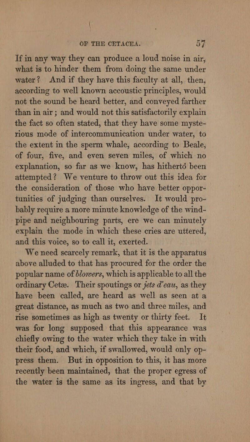 If in any way they can produce a loud noise in air, what is to hinder them from doing the same under water? And if they have this faculty at all, then, according to well known accoustic principles, would not the sound be heard better, and conveyed farther than in air ; and would not this satisfactorily explain the fact so often stated, that they have some myste- rious mode of intercommunication under water, to the extent in the sperm whale, according to Beale, of four, five, and even seven miles, of which no explanation, so far as we know, has hithertd been attempted? We venture to throw out this idea for the consideration of those who have better oppor- tunities of judging than ourselves. It would pro- bably require a more minute knowledge of the wind- pipe and neighbouring parts, ere we can minutely explain the mode in which these cries are uttered, and this voice, so to call it, exerted. We need scarcely remark, that it is the apparatus above alluded to that has procured for the order the popular name of blowers, which is applicable to all the ordinary Cetz. Their spoutings or jets d'eau, as they have been called, are heard as well as seen at a great distance, as much as two and three miles, and rise sometimes as high as twenty or thirty feet. It was for long supposed that this appearance was chiefly owing to the water which they take in with their food, and which, if swallowed, would only op- press them. But in opposition to this, it has more recently been maintained, that the proper egress of the water is the same as its ingress, and that by