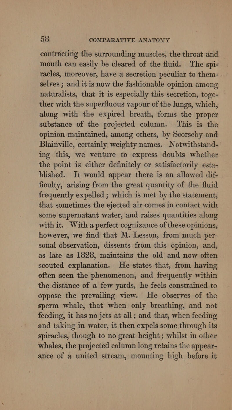 contracting the surrounding muscles, the throat and mouth can easily be cleared of the fluid. The spi- racles, moreover, have a secretion peculiar to them- selves ; and it is now the fashionable opinion among naturalists, that it is especially this secretion, toge- — ther with the superfluous vapour of the lungs, which, along with the expired breath, forms the proper substance of the projected column. This is the opinion maintained, among others, by Scorseby and Blainville, certainly weighty names. Notwithstand- ing this, we venture to express doubts whether the point is either definitely or satisfactorily esta- blished. It would appear there is an allowed dif- ficulty, arising from the great quantity of the fluid frequently expelled ; which is met by the statement, that sometimes the ejected air comes in contact with some supernatant water, and raises quantities along with it. With a perfect cognizance of these opinions, however, we find that M. Lesson, from much per- sonal observation, dissents from this opinion, and, as late as 1828, maintains the old and now often scouted explanation. He states that, from having often seen the phenomenon, and frequently within the distance of a few yards, he feels constrained to oppose the prevailing view. He observes of the sperm whale, that when only breathing, and not feeding, it has no jets at all; and that, when feeding and taking in water, it then expels some through its spiracles, though to no great height ; whilst in other whales, the projected column long retains the appear- ance of a united stream, mounting high before it