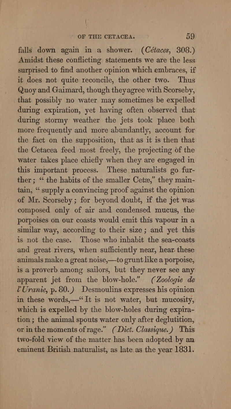 { - OF THE CETACEA. 59 falls down again in a shower. (Cétaces, 308.) Amidst these conflicting statements we are the less surprised to find another opinion which embraces, if it does not quite reconcile, the other two. Thus Quoy and Gaimard, though theyagree with Scorseby, that possibly no water may sometimes be expelled during expiration, yet having often observed that during stormy weather the jets took place both more frequently and more abundantly, account for the fact on the supposition, that as it is then that the Cetacea feed most freely, the projecting of the water takes place chiefly when they are engaged in this important process. These naturalists go fur- ther; “‘ the habits of the smaller Cetez,” they main- tain, “ supply a convincing proof against the opinion of Mr. Scorseby ; for beyond doubt, if the jet was composed only of air and condensed mucus, the porpoises on our coasts would emit this vapour mm a similar way, according to their size; and yet this is not the case. Those who inhabit the sea-coasts and great rivers, when sufficiently near, hear. these animals make a great noise,—to grunt like a porpoise, is a proverb among sailors, but they never see any apparent jet from the blow-hole.” (Zoologie de ¢Uranie, p. 80.) Desmoulins expresses his opinion in these words,—“ It is not water, but mucosity, which is expelled by the blow-holes during expira- tion ; the animal spouts water only after deglutition, or inthe moments of rage.” (Dict. Classique.) This two-fold view of the matter has been adopted by an eminent British naturalist, as late as the year 1831.