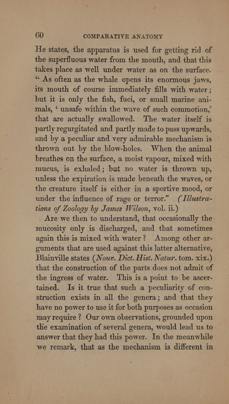 He states, the apparatus is used for getting rid of the superfluous water from the mouth, and that this takes place as well under water as on the surface. “« As often as the whale opens its enormous jaws, its mouth of course immediately fills with water ; but it is only the fish, fuci, or small marine ani- mals, ‘ unsafe within the wave of such commotion,’ that are actually swallowed. The water itself is partly regurgitated and partly made to pass upwards, and by a peculiar and very admirable mechanism is thrown out by the blow-holes. When the animal breathes on the surface, a moist vapour, mixed with mucus, is exhaled; but no water is thrown up, unless the expiration is made beneath the waves, or the creature itself is either in a sportive mood, or under the influence of rage or terror.” (Illustra- tions of Zoology by James Wilson, vol. ii.) Are we then to understand, that occasionally the mucosity only is discharged, and that sometimes again this is mixed with water? Among other ar- guments that are used against this latter alternative, Blainyille states (Nowe. Dict. Hist. Natur. tom. xix.) that the construction of the parts does not admit of the ingress of water. This is a point to be ascer- tained. Is it true that such a peculiarity of con- struction exists in all the genera; and that they have no power to use it for both purposes as occasion may require ? Our own observations, grounded upon the examination of several genera, would lead us to answer that they had this power. In the meanwhile we remark, that as the mechanism is different in