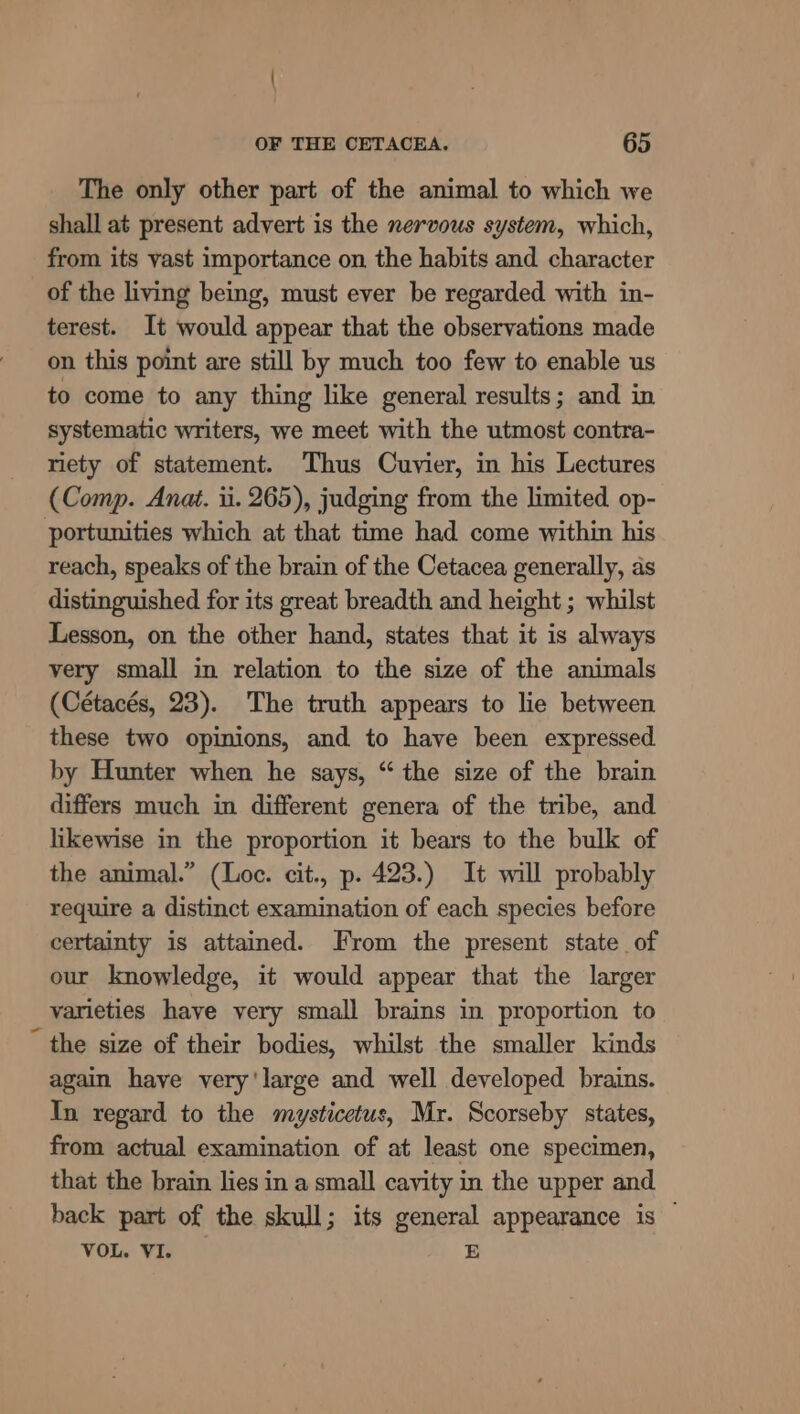 The only other part of the animal to which we shall at present advert is the nervous system, which, from its vast importance on the habits and character of the living being, must ever be regarded with in- terest. It would appear that the observations made on this point are still by much too few to enable us to come to any thing like general results; and in systematic writers, we meet with the utmost contra- riety of statement. Thus Cuvier, in his Lectures (Comp. Anat. 1. 265), judging from the limited op- portunities which at that time had come within his reach, speaks of the brain of the Cetacea generally, as distinguished for its great breadth and height ; whilst Lesson, on the other hand, states that it is always very small in relation to the size of the animals (Cétacés, 23). The truth appears to lie between these two opinions, and to have been expressed by Hunter when he says, “ the size of the brain differs much in different genera of the tribe, and likewise in the proportion it bears to the bulk of the animal.” (Loc. cit., p. 423.) It will probably require a distinct examination of each species before certainty is attained. From the present state of our knowledge, it would appear that the larger varieties have very small brains in proportion to ~ the size of their bodies, whilst the smaller kinds again have very'large and well developed brains. In regard to the mysticetus, Mr. Scorseby states, from actual examination of at least one specimen, that the brain lies in a small cavity in the upper and back part of the skull; its Beyer appearance is VOL. VI.