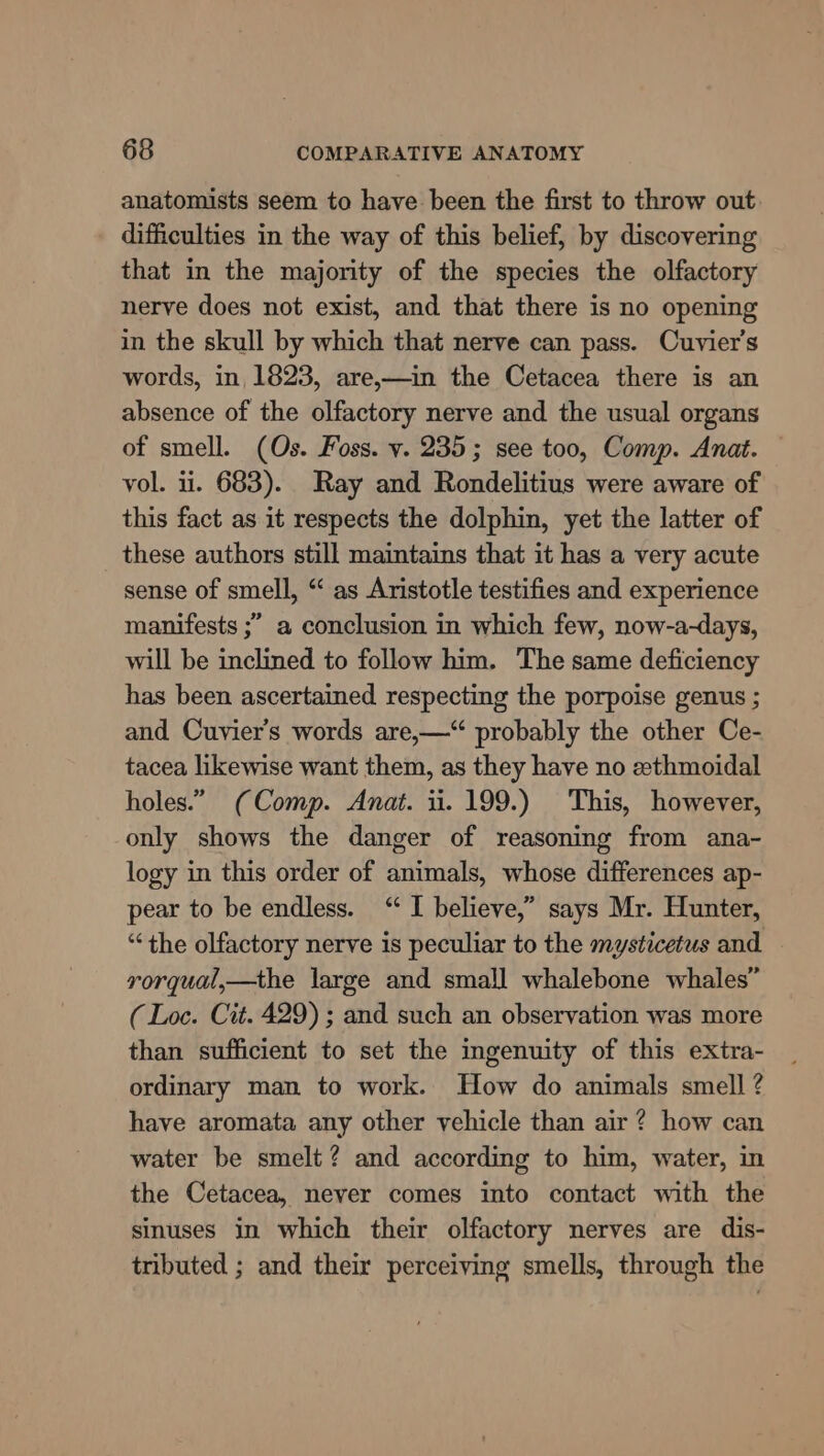 anatomists seem to have been the first to throw out difficulties in the way of this belief, by discovering that in the majority of the species the olfactory nerve does not exist, and that there is no opening in the skull by which that nerve can pass. Cuvier's words, in, 1823, are,—in the Cetacea there is an absence of the olfactory nerve and the usual organs of smell. (Os. Foss. v. 235; see too, Comp. Anat. vol. ii. 683). Ray and Rondelitius were aware of this fact as it respects the dolphin, yet the latter of these authors still maintains that it has a very acute sense of smell, “ as Aristotle testifies and experience manifests ;” a conclusion in which few, now-a-days, will be inclined to follow him. The same deficiency has been ascertained respecting the porpoise genus ; and Cuvier’s words are,—“ probably the other Ce- tacea likewise want them, as they have no zthmoidal holes.” (Comp. Anat. ii. 199.) This, however, only shows the danger of reasoning from ana- logy in this order of animals, whose differences ap- pear to be endless. “ I believe,” says Mr. Hunter, “the olfactory nerve is peculiar to the mysticetus and rorqual,—the large and small whalebone whales” (Loc. Cit. 429) ; and such an observation was more than sufficient to set the ingenuity of this extra- ordinary man to work. How do animals smell ? have aromata any other vehicle than air? how can water be smelt? and according to him, water, in the Cetacea, never comes into contact with the sinuses in which their olfactory nerves are dis- tributed ; and thei perceiving smells, through the