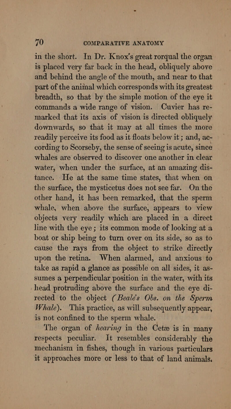 in the short. In Dr. Knox’s great rorqual the organ is placed very far back in the head, obliquely above and behind the angle of the mouth, and near to that part of the animal which corresponds with its greatest breadth, so that by the simple motion of the eye it commands a wide range of vision. Cuvier has re- marked that its axis of vision is directed obliquely downwards, so that it may at all times the more readily perceive its food as it floats below it ; and, ac- cording to Scorseby, the sense of seeing is acute, since whales are observed to discover one another in clear water, when under the surface, at an amazing dis- tance. He at the same time states, that when on the surface, the mysticetus does not see far. On the other hand, it has been remarked, that the sperm whale, when above the surface, appears to view objects very readily which are placed in a direct line with the eye; its common mode of looking at a boat or ship being to turn over on its side, so as to cause the rays from the object to strike directly upon the retina. When alarmed, and anxious to take as rapid a glance as possible on all sides, it as- sumes a perpendicular position in the water, with its head protruding above the surface and the eye di- rected to the object (Beales Obs. on the Sperm Whale). ‘This practice, as will subsequently appear, is not confined to the sperm whale. The organ of hearing in the Cete is in many respects peculiar. It resembles considerably the mechanism in fishes, though in various particulars it approaches more or less to that of land animals.