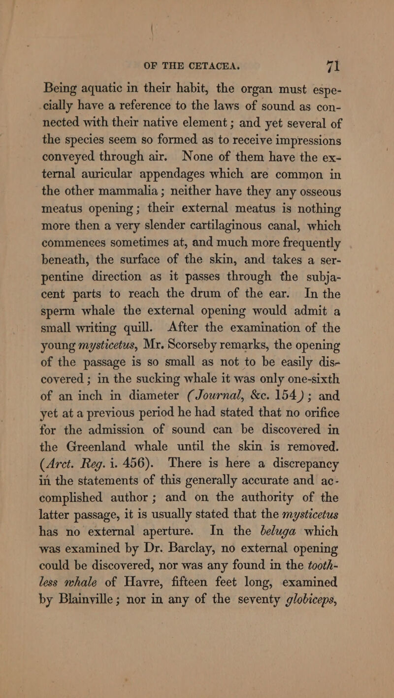 Being aquatic in their habit, the organ must espe- cially have a reference to the laws of sound as con- nected with their native element ; and yet several of the species seem so formed. as to receive impressions conveyed through air. None of them have the ex- ternal auricular appendages which are common in the other mammalia ; neither have they any osseous meatus opening; their external meatus is nothing more then a yery slender cartilaginous canal, which commences sometimes at, and much more frequently beneath, the surface of the skin, and takes a ser- pentine direction as it passes through the subja- cent parts to reach the drum of the ear. In the sperm whale the external opening would admit a small writing quill. After the examination of the young mysticetus, Mr. Scorseby remarks, the opening of the passage is so small as not to be easily dis- covered ; in the sucking whale it was only one-sixth of an inch in diameter (Journal, &amp;c. 154); and yet at a previous period he had stated that no orifice for the admission of sound can be discovered in the Greenland whale until the skin is removed. (Arct. Reg. i. 456). There is here a discrepancy in the statements of this generally accurate and ac- complished author ; and on the authority of the latter passage, it is usually stated that the mysticetus has no external aperture. In the beluga which was examined by Dr. Barclay, no external opening could be discovered, nor was any found in the tooth- less whale of Havre, fifteen feet long, examined by Blainyille ; nor in any of the seventy globiceps,