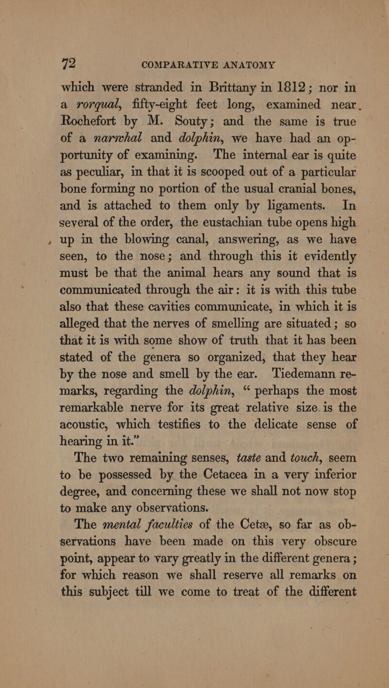 which were stranded in Brittany in 1812; nor in a rorqual, fifty-eight feet long, examined near. Rochefort by M. Souty; and the same is true of a narwhal and dolphin, we have had an op- portunity of examining. The internal ear is quite as peculiar, in that it is scooped out of a particular bone forming no portion of the usual cranial bones, and is attached to them only by ligaments. In several of the order, the eustachian tube opens high up in the blowing canal, answering, as we have seen, to the nose; and through this it evidently must be that the animal hears any sound that is communicated through the air: it is with this tube also that these cavities communicate, in which it is alleged that the nerves of smelling are situated ; so that it is with some show of truth that it has been stated of the genera so organized, that they hear by the nose and smell by the ear. Tiedemann re- marks, regarding the dolphin, “ perhaps the most remarkable nerve for its great relative size.is the acoustic, which testifies to the delicate sense of hearing in it.” The two remaining senses, taste and touch, seem to be possessed by the Cetacea in a very inferior degree, and concerning these we shall not now stop to make any observations. The mental faculties of the Cete, so far as ob- servations have been made on this very obscure point, appear to vary greatly in the different genera ; for which reason we shall reserve all remarks on this subject till we come to treat of the different