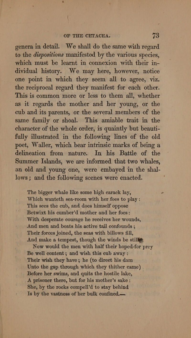- OF THE CETACEA. 73 genera in detail. We shall do the same with regard to the dispositions manifested by the various species, which must be learnt in connexion with their in- dividual history. We may here, however, notice one point in which they seem all to agree, viz. the reciprocal regard they manifest for each other. This is common more or less to them all, whether as it regards the mother and her young, or the cub and its parents, or the several members of the same family or shoal. This amiable trait in the character of the whole order, is quaintly but beauti- fully illustrated in the following lines of the old poet, Waller, which bear intrinsic marks of being a delineation from nature. In his Battle of the Summer Islands, we are informed that two whales, an old and young one, were embayed in the shal- lows ; and the following scenes were enacted. The bigger whale like some high carack lay, Which wanteth sea-room with her foes to play : This sees the cub, and does himself oppose Betwixt his cumber’d mother and her foes : With desperate courage he receives her wounds, And men and boats his active tail confounds ; Their forces joined, the seas with billows fill, And make a tempest, though the winds be still: Now would the men with half their hoped-for prey Be well content; and wish this cub away : Their wish they have ; he (to direct his dam Unto the gap through which they thither came) Before her swims, and quits the hostile lake, A prisoner there, but for his mother’s sake : She, by the rocks compell’d to stay behind Is by the vastness of her bulk confined.