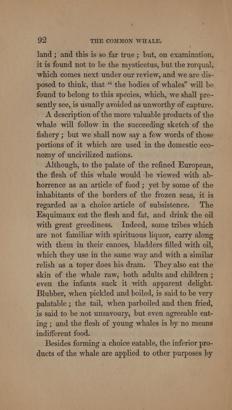 land ; and this is so far true; but, on examination, it is found not to be the mysticetus, but the rorqual, which comes next under our review, and we are dis- posed to think, that “ the bodies of whales” will be found to belong to this species, which, we shall pre- sently see, is usually avoided as unworthy of capture. A description of the more valuable products of the whale will follow in the succeeding sketch of the fishery ; but we shall now say a few words of those portions of it which are used in the domestic eco- nomy of uncivilized nations. Although, to the palate of the refined European, the flesh of this whale would ‘be viewed with ab- horrence as an article of food ; yet by some of the inhabitants of the borders of the frozen seas, it is regarded as a choice article of subsistence. The Esquimaux eat the flesh and fat, and drink the oil with great greediness. Indeed, some tribes which are not familiar with spirituous liquor, carry along with them in their canoes, bladders filled with oil, which they use in the same way and with a similar relish as a toper does his dram. ‘They also eat the skin of the whale raw, both adults and children ; even the infants suck it with apparent delight. Blubber, when pickled and boiled, is said to be very palatable ; the tail, when parboiled and then fried, is said to be not unsavoury, but even agreeable eat- ing ; and the flesh of young whales is by no means indifferent food. Besides forming a choice eatable, the inferior pro- ducts of the whale are applied to other purposes by