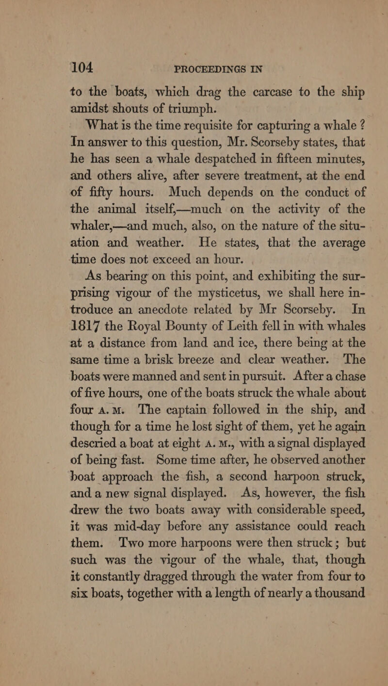 to the boats, which drag the carcase to the ship amidst shouts of triumph. What is the time requisite for capturing a whale ? Tn answer to this question, Mr. Scorseby states, that he has seen a whale despatched in fifteen minutes, and others alive, after severe treatment, at the end of fifty hours. Much depends on the conduct of the animal itself,—much on the activity of the whaler,—and much, also, on the nature of the situ- ation and weather. He states, that the average tame does not exceed an hour. As bearing on this point, and exhibiting the sur- prising vigour of the mysticetus, we shall here in- troduce an anecdote related by Mr Scorseby. In 1817 the Royal Bounty of Leith fell in with whales at a distance from land and ice, there being at the same time a brisk breeze and clear weather. The boats were manned and sent in pursuit. After a chase of five hours, one of the boats struck the whale about four a.m. The captain followed in the ship, and . though for a time he lost sight of them, yet he again descried a boat at eight 4.M., with asignal displayed of being fast. Some time after, he observed another boat approach the fish, a second harpoon struck, and a new signal displayed. As, however, the fish drew the two boats away with considerable speed, it was mid-day before any assistance could reach them. Two more harpoons were then struck; but such was the vigour of the whale, that, though it constantly dragged through the water from four to six boats, together with a length of nearly a thousand