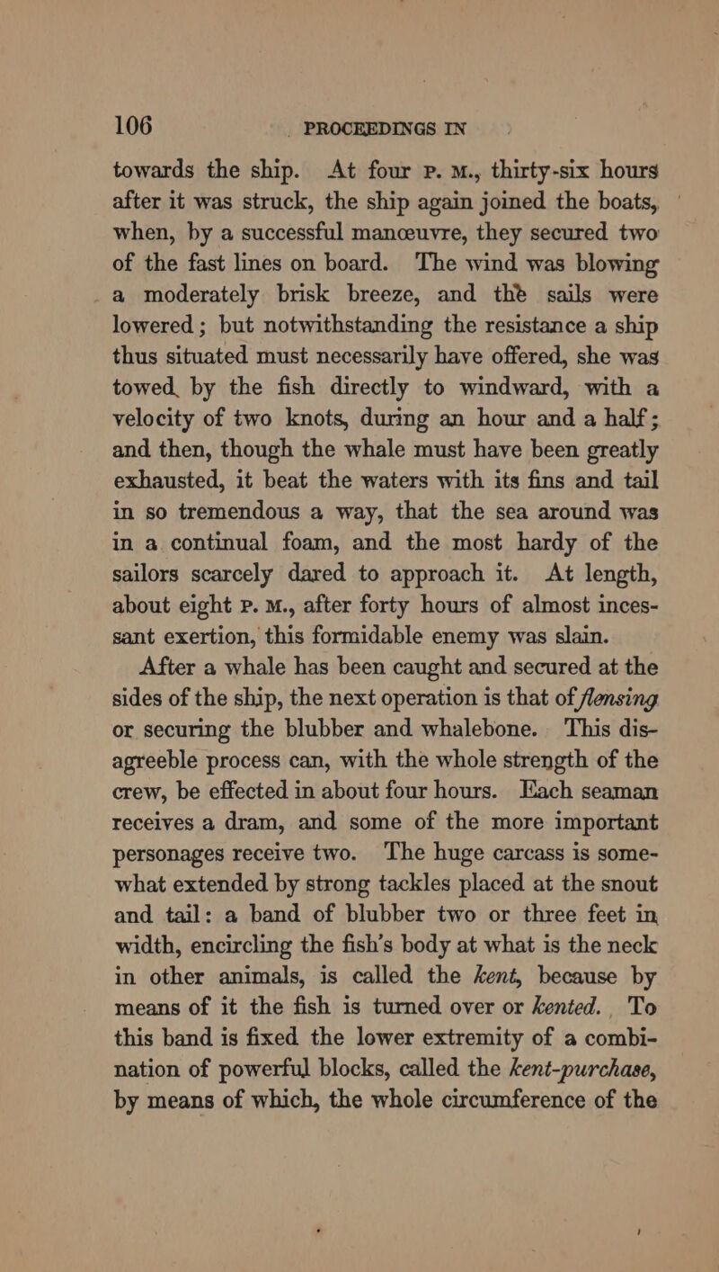 towards the ship. At four p. M., thirty-six hours after it was struck, the ship again joined the boats, — when, by a successful manceuvre, they secured two of the fast lines on board. The wind was blowing a moderately brisk breeze, and the sails were lowered ; but notwithstanding the resistance a ship thus situated must necessarily have offered, she was towed, by the fish directly to windward, with a velocity of two knots, during an hour and a half; and then, though the whale must have been greatly exhausted, it beat the waters with its fins and tail in so tremendous a way, that the sea around was in a continual foam, and the most hardy of the sailors scarcely dared to approach it. At length, about eight Pp. M., after forty hours of almost inces- sant exertion, this formidable enemy was slain. After a whale has been caught and secured at the sides of the ship, the next operation is that of flensing or securing the blubber and whalebone. This dis- agreeble process can, with the whole strength of the crew, be effected in about four hours. Each seaman receives a dram, and some of the more important personages receive two. The huge carcass is some- what extended by strong tackles placed at the snout and tail: a band of blubber two or three feet in width, encircling the fish’s body at what is the neck in other animals, is called the kent, because by means of it the fish is turned over or kented. To this band is fixed the lower extremity of a combi- nation of powerful blocks, called the kent-purchase, by means of which, the whole circumference of the