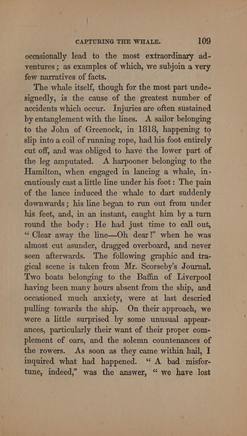 occasionally lead to the most extraordinary ad- ventures ; as examples of which, we subjoin a very few narratives of facts. The whale itself, though for the most part unde- signedly, is the cause of the greatest number of accidents which occur. Injuries are often sustained by entanglement with the lines. A sailor belonging to the John of Greenock, in 1818, happening to slip into a coil of running rope, had his foot: entirely cut off, and was obliged to have the lower part of the leg amputated. A harpooner belonging to the Hamilton, when engaged in lancing a whale, in- cautiously cast a little line under his foot: The pain of the lance induced the whale to dart suddenly downwards ; his line began to run out from under his feet, and, in an instant, caught him by a turn round the body: He had just time to call out, “* Clear away the line—Oh dear!” when he was almost cut asunder, dragged overboard, and never seen afterwards. The following graphic and tra- gical scene is taken from Mr. Scorseby’s Journal. Two boats belonging to the Baffin of Liverpool haying been many hours absent from the ship, and occasioned much anxiety, were at last descried pulling towards the ship. On their approach, we were a little surprised by some unusual appear- ances, particularly their want of their proper com- plement of oars, and the solemn countenances of the rowers. As soon as they came within hail, I inquired what had happened. “ A bad misfor- tune, indeed,” was the answer, “ we have lost