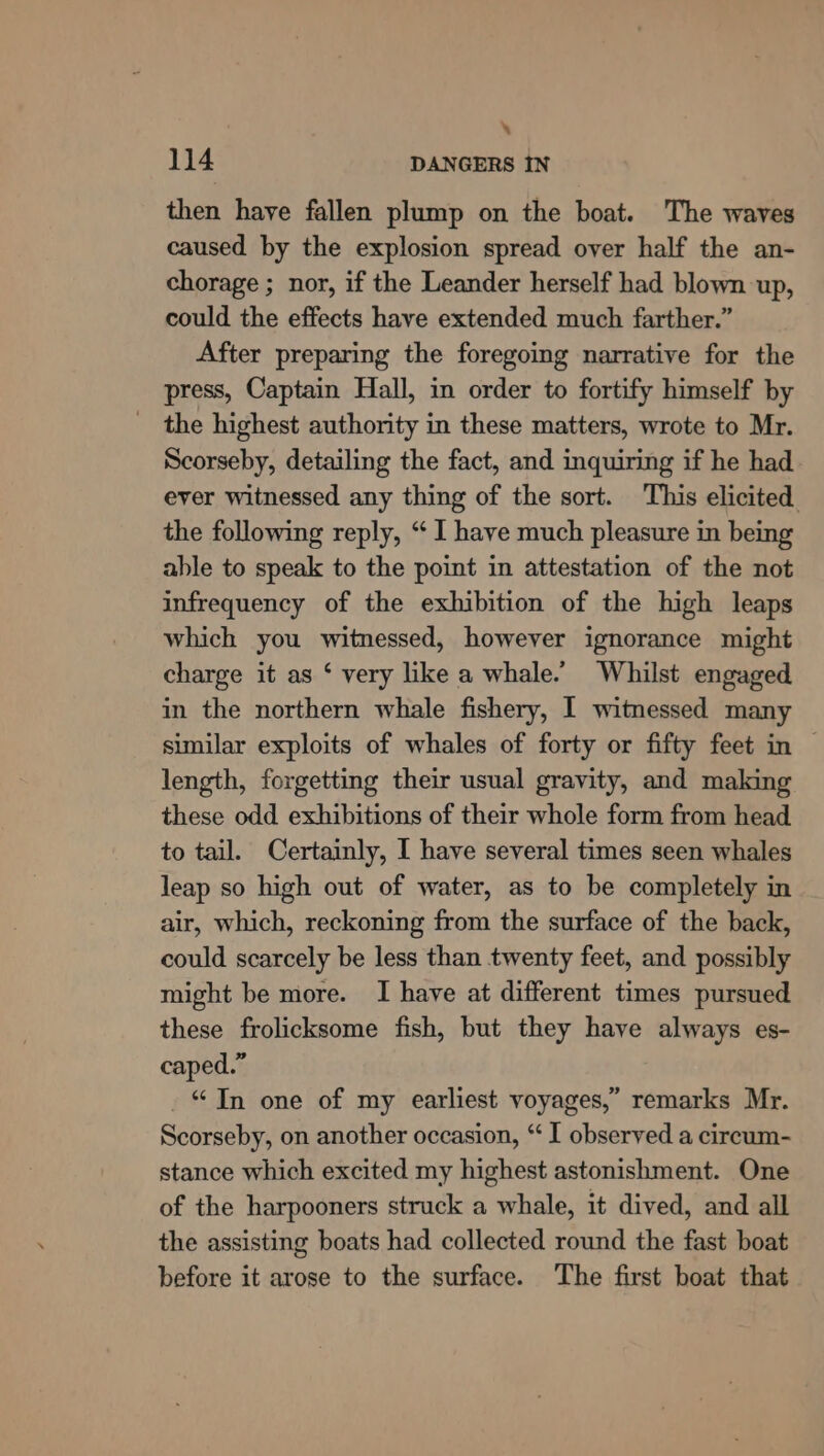 ‘ 114 DANGERS IN then have fallen plump on the boat. The waves caused by the explosion spread over half the an- chorage ; nor, if the Leander herself had blown up, could the effects have extended much farther.” After preparing the foregoing narrative for the press, Captain Hall, in order to fortify himself by _ the highest authority in these matters, wrote to Mr. Scorseby, detailing the fact, and inquiring if he had ever witnessed any thing of the sort. This elicited the following reply, “ I have much pleasure in being able to speak to the point in attestation of the not infrequency of the exhibition of the high leaps which you witnessed, however ignorance might charge it as ‘ very like a whale. Whilst engaged in the northern whale fishery, I witnessed many similar exploits of whales of forty or fifty feet in — length, forgetting their usual gravity, and making these odd exhibitions of their whole form from head. to tail. Certainly, I have several times seen whales leap so high out of water, as to be completely in air, which, reckoning from the surface of the back, could scarcely be less than twenty feet, and possibly might be more. I have at different times pursued these frolicksome fish, but they have always es- caped.” “Jn one of my earliest voyages,” remarks Mr. Scorseby, on another occasion, “ I observed a circum- stance which excited my highest astonishment. One of the harpooners struck a whale, it dived, and all the assisting boats had collected round the fast boat before it arose to the surface. The first boat that
