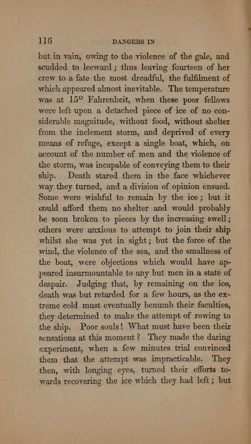 but in vain, owing to the violence of the gale, and scudded to leeward ; thus leaving fourteen of her crew to a fate the most dreadful, the fulfilment of which appeared almost inevitable. The temperature was at 15° Fahrenheit, when these poor fellows were left upon a detached piece of ice of no con- siderable magnitude, without food, without shelter from the inclement storm, and deprived of every means of refuge, except a single boat, which, on account of the number of men and the violence of the storm, was incapable of conveying them to their ship. Death stared them in the face whichever way they turned, and a division of opinion ensued. Some were wishful to remain by the ice; but it could afford them no shelter and would probably be soon broken to pieces by the increasing swell ; others were anxious to attempt to join their ship whilst she was yet in sight; but the force of the wind, the violence of the sea, and the smallness of the boat, were objections which would have ap- peared insurmountable to any but men in a state of despair. Judging that, by remaining on the ice, death was but retarded for a few hours, as the ex- treme cold must eventually benumb their faculties, they determined to make the attempt of rowing to the ship. Poor souls! What must have been their sensations at this moment? They made the daring experiment, when a few minutes trial convinced them that the attempt was impracticable. They then, with longing eyes, tumed their efforts to- wards recovering the ice which they had left; but