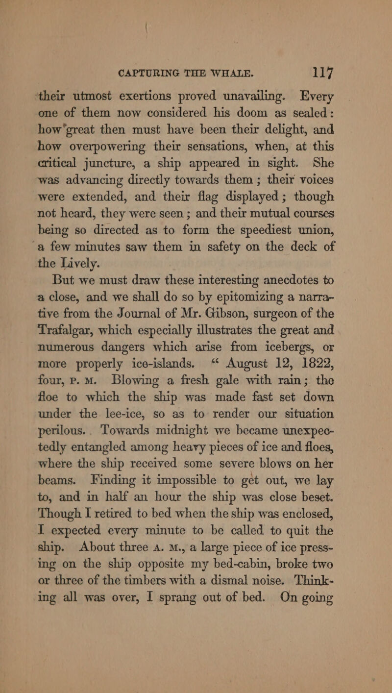 ‘their utmost exertions proved unavailing. Every one of them now considered his doom as sealed: how’great then must have been their delight, and how overpowering their sensations, when, at this critical juncture, a ship appeared in sight. She was advancing directly towards them ; their voices were extended, and their flag displayed; though not heard, they were seen ; and their mutual courses being so directed as to form the speediest union, a few minutes saw them in safety on the deck of the Lively. But we must draw these interesting anecdotes to a close, and we shall do so by epitomizing a narra- tive from the Journal of Mr. Gibson, surgeon of the Trafalgar, which especially illustrates the great and numerous dangers which arise from icebergs, or more properly ice-islands. “ August 12, 1822, four, er. mM. Blowing a fresh gale with rain; the floe to which the ship was made fast set down under the lee-ice, so as to render our situation perilous.. Towards midnight we became unexpeo- tedly entangled among heavy pieces of ice and floes, where the ship received some severe blows on her beams. Finding it impossible to get out, we lay to, and in half an hour the ship was close beset. Though I retired to bed when the ship was enclosed, I expected every minute to be called to quit the ship. About three a. M., a large piece of ice press- ing on the ship opposite my bed-cabin, broke two or three of the timbers with a dismal noise. Think- ing all was over, I sprang out of bed. On going