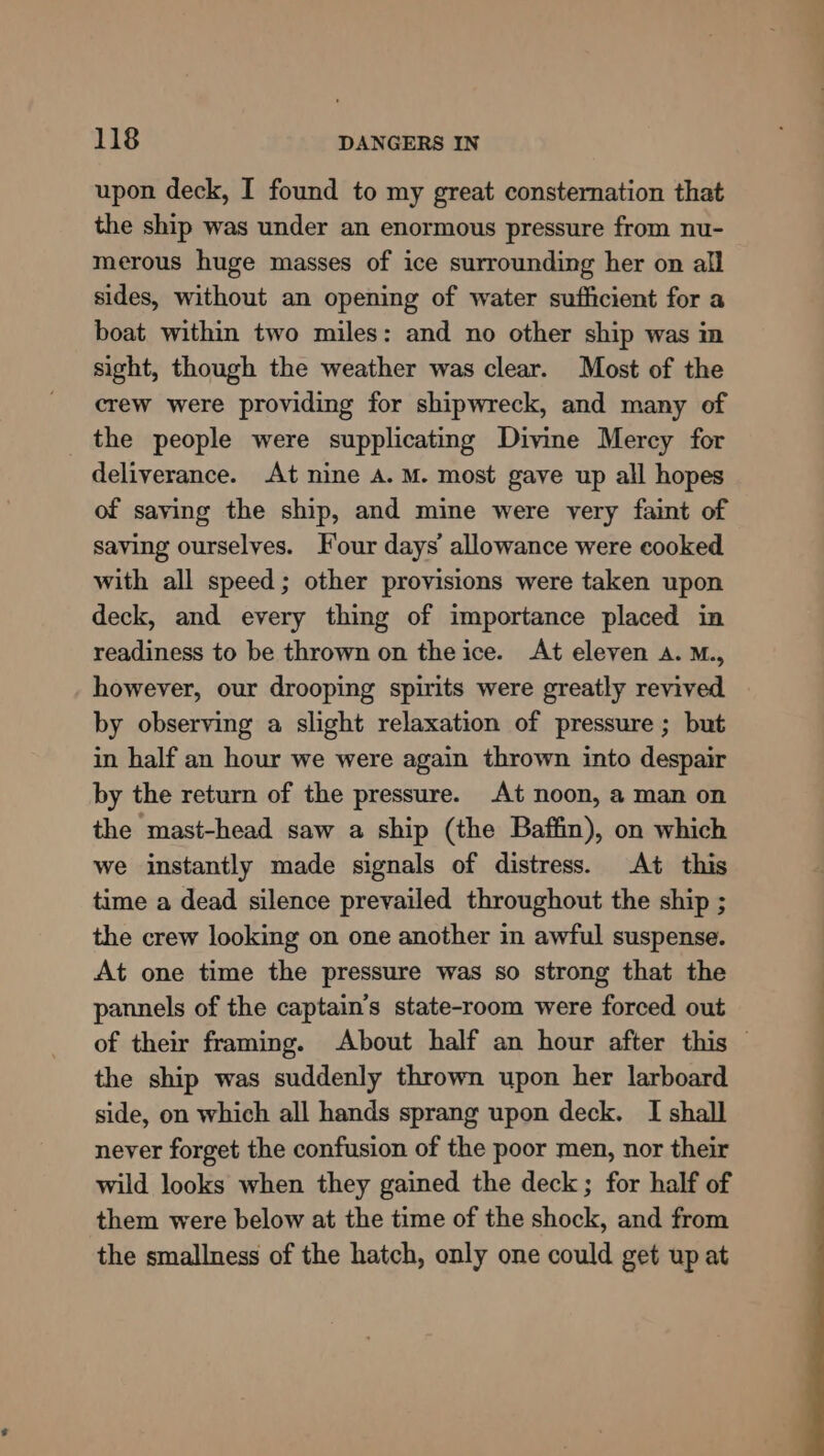 upon deck, I found to my great consternation that the ship was under an enormous pressure from nu- merous huge masses of ice surrounding her on all sides, without an opening of water sufficient for a boat within two miles: and no other ship was in sight, though the weather was clear. Most of the crew were providing for shipwreck, and many of the people were supplicating Divine Mercy for deliverance. At nine A. M. most gave up all hopes of saving the ship, and mine were very faint of saving ourselves. Four days’ allowance were cooked with all speed; other provisions were taken upon deck, and every thing of importance placed in readiness to be thrown on the ice. At eleven A. M., however, our drooping spirits were greatly revived by observing a slight relaxation of pressure ; but in half an hour we were again thrown into despair by the return of the pressure. At noon, a man on the mast-head saw a ship (the Baffin), on which we instantly made signals of distress. At this time a dead silence prevailed throughout the ship ; the crew looking on one another in awful suspense. At one time the pressure was so strong that the pannels of the captain’s state-room were forced out of their framing. About half an hour after this the ship was suddenly thrown upon her larboard side, on which all hands sprang upon deck. I shall never forget the confusion of the poor men, nor their wild looks when they gained the deck; for half of them were below at the time of the shock, and from the smallness of the hatch, only one could get up at