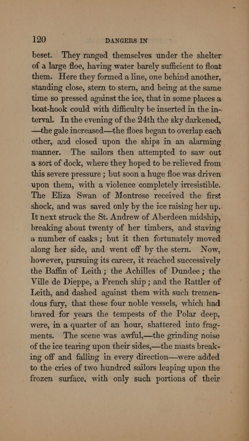 beset. They ranged themselves under the shelter of a large floe, having water barely sufficient to float them. Here they formed a line, one behind another, standing close, stern to stern, and being at the same time so pressed against the ice, that in some places a boat-hook could with difficulty be inserted in the in- terval. In the evening of the 24th the sky darkened, —the gale increased—the floes began to overlap each other, and closed upon the ships in an alarming manner. The sailors then attempted to saw out a sort of dock, where they hoped to be relieved from this severe pressure ; but soon a huge floe was driven upon them, with a violence completely irresistible. The Eliza Swan of Montrose received the first shock, and was saved only by the ice raising her up. It next struck the St. Andrew of Aberdeen midship, breaking about twenty of her timbers, and staving a number of casks; but it then fortunately moved along her side, and went off by the stern. Now, however, pursuing its career, it reached successively the Baffin of Leith ; the Achilles of Dundee ; the Ville de Dieppe, a French ship ; and the Rattler of Leith, and dashed against them with such tremen- dous fury, that these four noble vessels, which had braved for years the tempests of the Polar deep, were, in a quarter of an hour, shattered into frag- ments. The scene was awful,—the grinding noise of the ice tearing upon their sides,—the masts break- ing off and falling in every direction—were added to the cries of two hundred sailors leaping upon the frozen surface, with only such portions of their