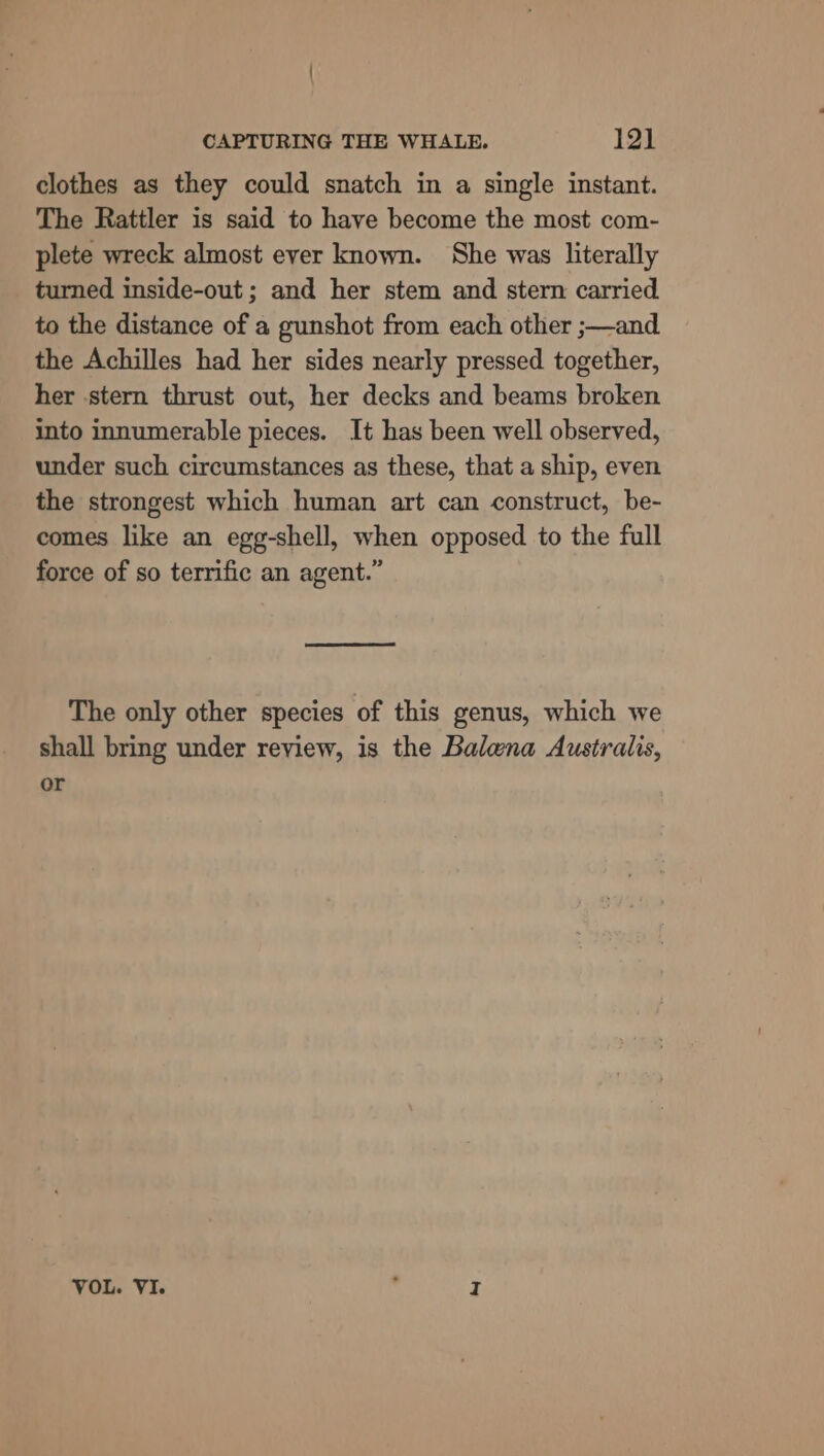 clothes as they could snatch in a single instant. The Rattler is said to have become the most com- plete wreck almost ever known. She was literally turned inside-out ; and her stem and stern carried to the distance of a gunshot from each other ;—and the Achilles had her sides nearly pressed together, her stern thrust out, her decks and beams broken into innumerable pieces. It has been well observed, under such circumstances as these, that a ship, even the strongest which human art can construct, be- comes like an egg-shell, when opposed to the full force of so terrific an agent.” ee The only other species of this genus, which we shall bring under review, is the Balena Australis, or