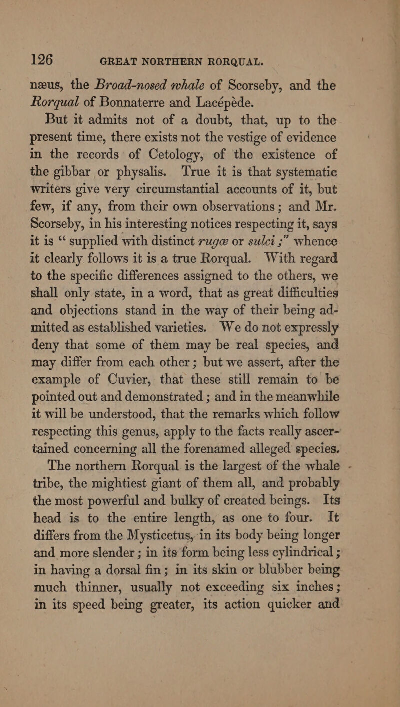 neus, the Broad-nosed whale of Scorseby, and the Rorqual of Bonnaterre and Lacépéde. But it admits not of a doubt, that, up to the present time, there exists not the vestige of evidence in the records of Cetology, of the existence of the gibbar or physalis. True it is that systematic writers give very circumstantial accounts of it, but few, if any, from their own observations ; and Mr. Scorseby, in his interesting notices respecting it, says it is “ supplied with distinct rage or sulci ;” whence it clearly follows it is a true Rorqual. With regard to the specific differences assigned to the others, we shall only state, in a word, that as great difficulties and objections stand in the way of their being ad- mitted as established varieties. We do not expressly deny that some of them may be real species, and may differ from each other; but we assert, after the example of Cuvier, that these still remain to be pointed out and demonstrated ; and in the meanwhile it will be understood, that the remarks which follow respecting this genus, apply to the facts really ascer- tained concerning all the forenamed alleged species. The northern Rorqual. is the largest of the whale - tribe, the mightiest giant of them all, and probably the most powerful and bulky of created beings. Its head is to the entire length, as one to four. It differs from the Mysticetus, in its body being longer ~ and more slender ; in its form being less cylindrical ; in having a dorsal fin; in its skin or blubber being much thinner, usually not exceeding six inches ; in its speed being greater, its action quicker and