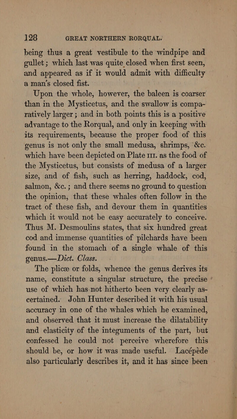 being thus a great vestibule to the windpipe and gullet; which last was quite closed when first seen, and appeared as if it would admit with difficulty a man’s closed fist. | Upon the whole, however, the baleen is coarser than in the Mysticetus, and the swallow is compa- ratively larger ; and in both points this is a positive advantage to the Rorqual, and only in keeping with its requirements, because the proper food of this genus is not only the small medusa, shrimps, ‘&amp;c. which have been depicted on Plate 111. as the food of the Mysticetus, but consists of medusa of a larger size, and of fish, such as herring, haddock, cod, salmon, &amp;c.; and there seems no ground to question the opinion, that these whales often follow in the tract of these fish, and devour them in quantities which it would not be easy accurately to conceive. Thus M. Desmoulins states, that six hundred great cod and immense quantities of pilchards have been found in the stomach of a single whale of this genus.—Dict. Class. The plicee or folds, whence the genus derives its name, constitute a singular structure, the precise ' use of which has-not hitherto been very clearly as- eertained. John Hunter described it with his usual accuracy in one of the whales which he examined, and observed that it must increase the dilatability and elasticity of the integuments of the part, but confessed he could not perceive wherefore this should be, or how it was made useful. Lacépéde also particularly describes it, and it has since been