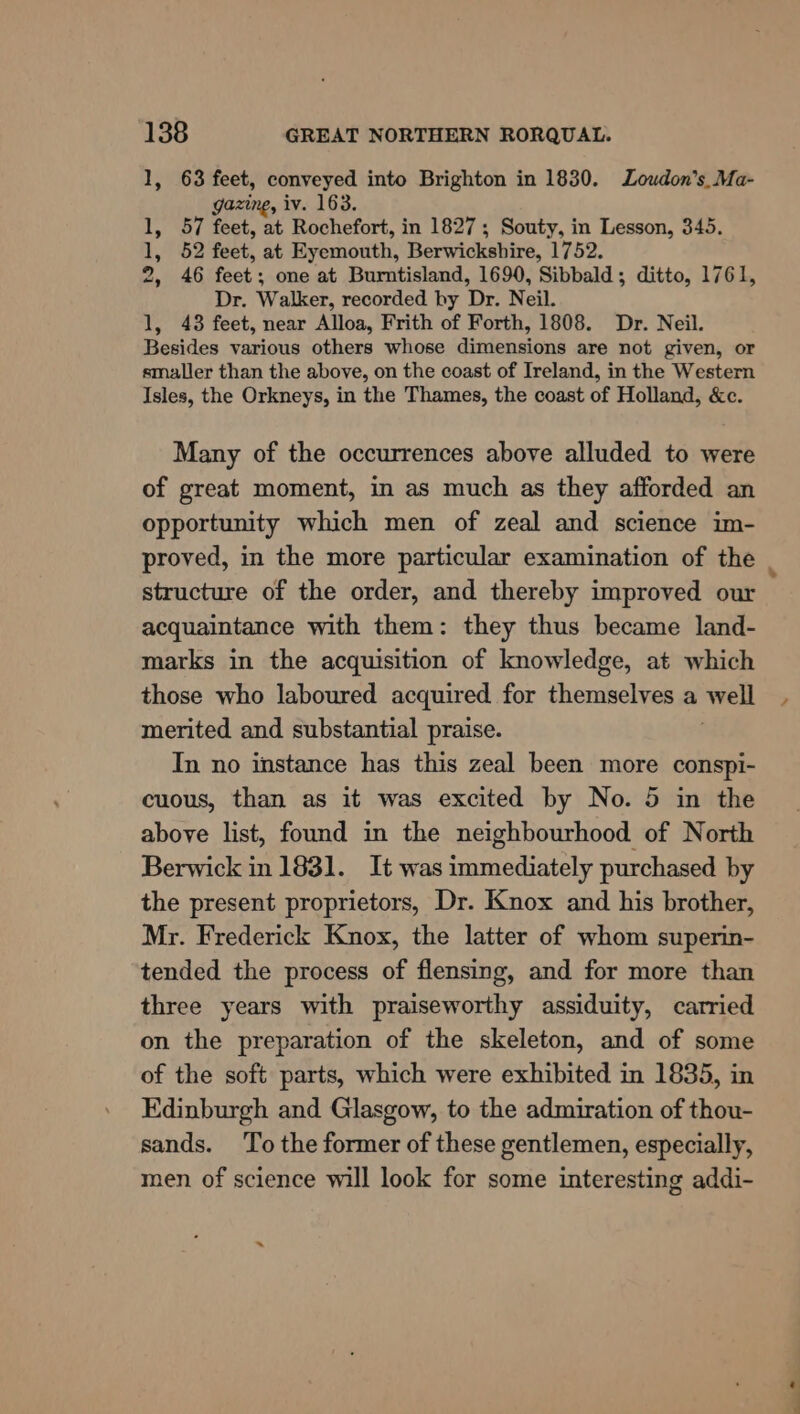 1, 63 feet, conveyed into Brighton in 1830. Loudon’s_Ma- gazing, iv. 163. 1, 57 feet, at Rochefort, in 1827; Souty, in Lesson, 345. 1, 52 feet, at Eyemouth, Berwickshire, 1752. 2, 46 feet; one at Burntisland, 1690, Sibbald; ditto, 1761, Dr. Walker, recorded by Dr. Neil. 1, 43 feet, near Alloa, Frith of Forth, 1808. Dr. Neil. Besides various others whose dimensions are not given, or smaller than the above, on the coast of Ireland, in the Western Isles, the Orkneys, in the Thames, the coast of Holland, &amp;c. Many of the occurrences above alluded to were of great moment, in as much as they afforded an opportunity which men of zeal and science im- proved, in the more particular examination of the structure of the order, and thereby improved our acquaintance with them: they thus became land- marks in the acquisition of knowledge, at which those who laboured acquired for themselves a well merited and substantial praise. In no instance has this zeal been more conspi- cuous, than as it was excited by No. 5 in the above list, found in the neighbourhood of North Berwick in 1831. It was immediately purchased by the present proprietors, Dr. Knox and his brother, Mr. Frederick Knox, the latter of whom superin- tended the process of flensing, and for more than three years with praiseworthy assiduity, carried on the preparation of the skeleton, and of some of the soft parts, which were exhibited in 1835, in Edinburgh and Glasgow, to the admiration of thou- sands. To the former of these gentlemen, especially, men. of science will look for some interesting addi- 4
