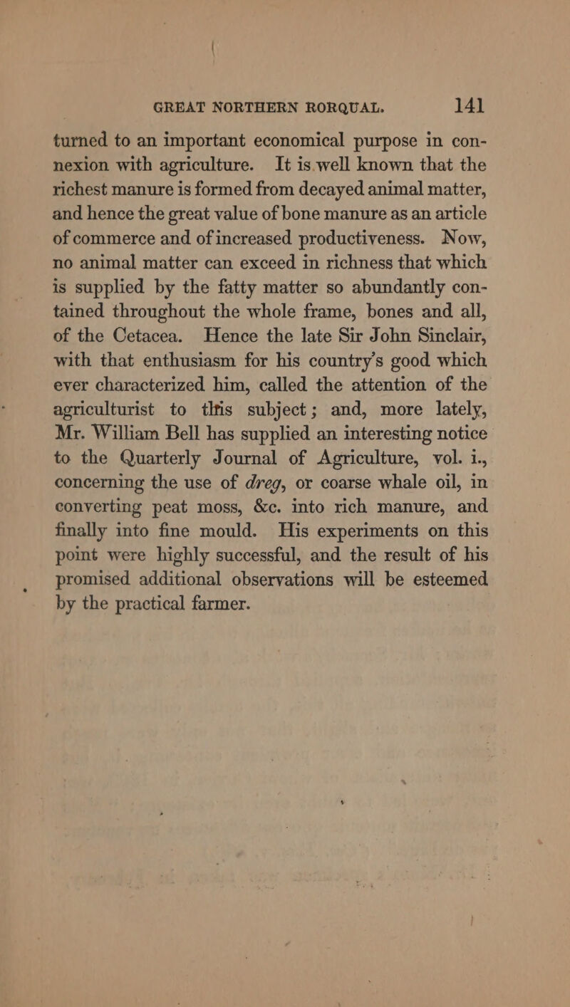 turned to an important economical purpose in con- nexion with agriculture. It is.well known that the richest manure is formed from decayed animal matter, and hence the great value of bone manure as an article of commerce and of increased productiveness. Now, no animal matter can exceed in richness that which is supplied by the fatty matter so abundantly con- tained throughout the whole frame, bones and all, of the Cetacea. Hence the late Sir John Sinclair, with that enthusiasm for his country’s good which ever characterized him, called the attention of the agriculturist to tlfis subject; and, more lately, Mr. William Bell has supplied an interesting notice to the Quarterly Journal of Agriculture, vol. i., concerning the use of dreg, or coarse whale oil, in converting peat moss, &amp;c. into rich manure, and finally into fine mould. His experiments on this point were highly successful, and the result of his promised additional observations will be esteemed by the practical farmer.