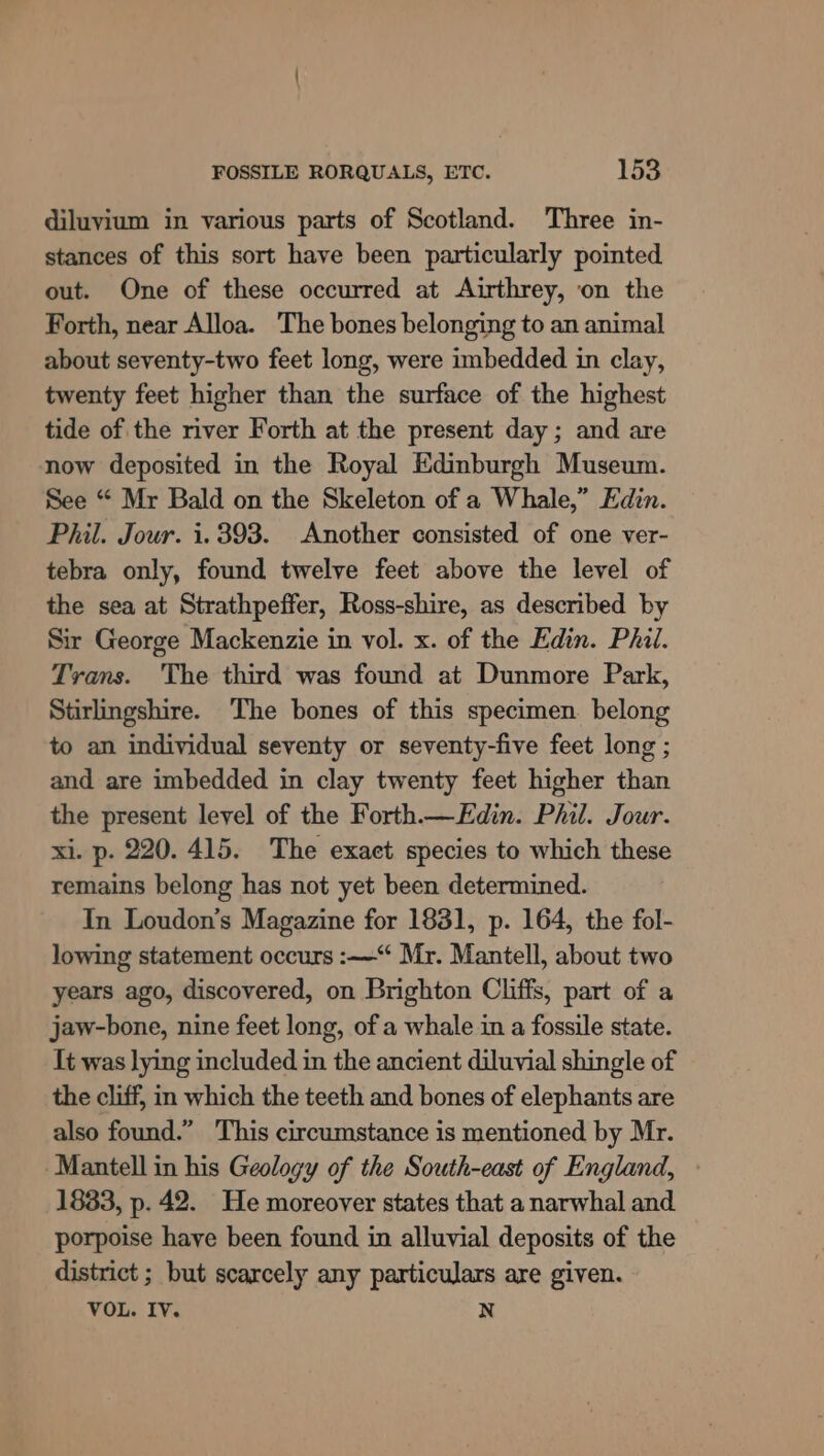 diluyium in various parts of Scotland. Three in- stances of this sort have been particularly pointed out. One of these occurred at Airthrey, ‘on the Forth, near Alloa. The bones belonging to an animal about seventy-two feet long, were imbedded in clay, twenty feet higher than the surface of the highest tide of the river Forth at the present day ; and are now deposited in the Royal Edinburgh Museum. See “ Mr Bald on the Skeleton of a Whale,” Edin. Phil. Jour. i. 393. Another consisted of one ver- tebra only, found twelve feet above the level of the sea at Strathpeffer, Ross-shire, as described by Sir George Mackenzie in vol. x. of the Edin. Phil. Trans. The third was found at Dunmore Park, Stirlingshire. The bones of this specimen belong to an individual seventy or seventy-five feet long ; and are imbedded in clay twenty feet higher than the present level of the Forth.—Edin. Phil. Jour. xi. p. 220. 415. The exaet species to which these remains belong has not yet been determined. In Loudon’s Magazine for 1881, p. 164, the fol- lowing statement occurs :~—“ Mr. Mantell, about two years ago, discovered, on Brighton Cliffs, part of a jaw-bone, nine feet long, of a whale in a fossile state. It was lying included in the ancient diluvial shingle of the cliff, in which the teeth and bones of elephants are also found.” This circumstance is mentioned by Mr. -Mantell in his Geology of the South-east of England, 1833, p. 42. He moreover states that a narwhal and porpoise have been found in alluvial deposits of the district ; but scarcely any particulars are given. VOL. IV. N