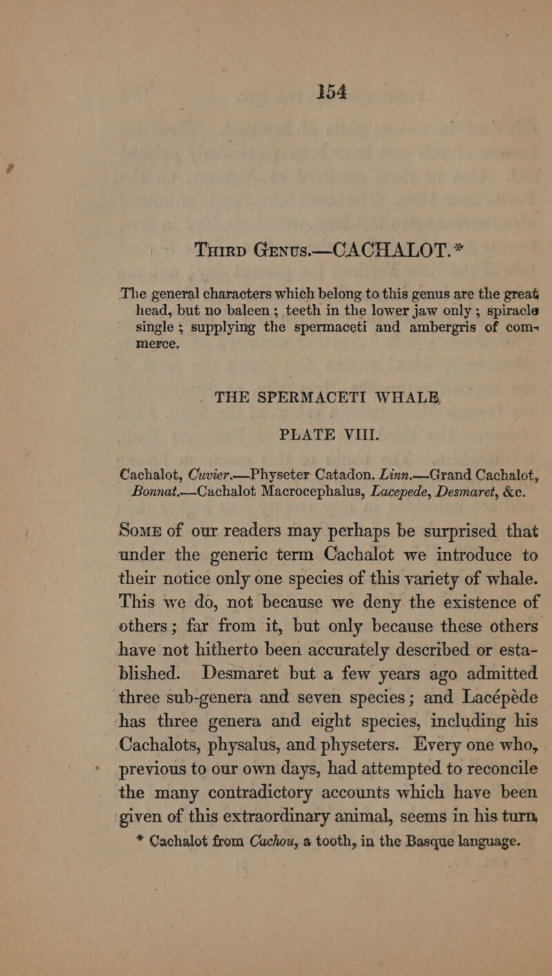Tuirp Genus.—CACHALOT.* The general characters which belong to this genus are the great head, but no baleen ; teeth in the lower jaw only ; spiracla single ; supplying the spermaceti and ambergris of com- merce, THE SPERMACETI WHALE, PLATE VIII. Cachalot, Cuvier.—Physeter Catadon. Linn.—Grand Cachalot, Bonnat.--Cachalot Macrocephalus, Lacepede, Desmaret, &amp;c. Somes of our readers may perhaps be surprised that under the generic term Cachalot we introduce to their notice only one species of this variety of whale. This we do, not because we deny the existence of others; far from it, but only because these others have not hitherto been accurately described or esta- blished. Desmaret but a few years ago admitted three sub-genera and seven species; and Lacépéde has three genera and eight species, including his Cachalots, physalus, and physeters. Every one who, previous to our own days, had attempted to reconcile the many contradictory accounts which have been given of this extraordinary animal, seems in his turn, * Cachalot from Cachou, a tooth, in the Basque language.