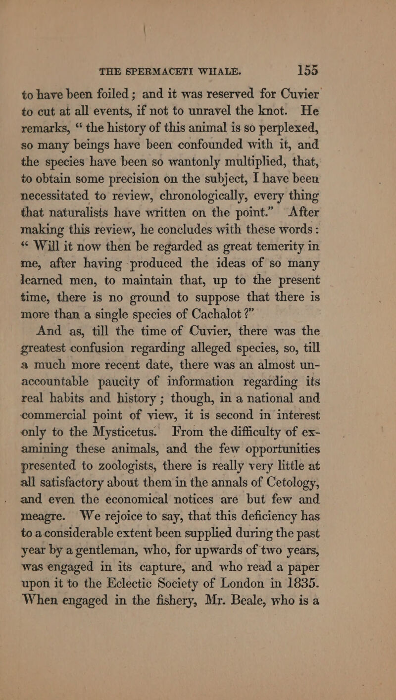 to have been foiled ; and it was reserved for Cuvier to cut at all events, if not to unravel the knot. He remarks, “ the history of this animal is so perplexed, so many beings have been confounded with it, and the species have been so wantonly multiplied, that, to obtain some precision on the subject, I have been necessitated to review, chronologically, every thing that naturalists have written on the point.” After making this review, he concludes with these words : “ ‘Will it now then be regarded as great temerity in me, after having produced the ideas of so many learned men, to maintain that, up to the present time, there is no ground to suppose that there is more than a single species of Cachalot ?” And as, till the time of Cuvier, there was the greatest confusion regarding alleged species, so, till a much more recent date, there was an almost un- accountable paucity of information regarding its real habits and history ; though, in a national and commercial point of view, it is second in interest only to the Mysticetus. From the difficulty of ex- amining these animals, and the few opportunities presented to zoologists, there is really very little at all satisfactory about them in the annals of Cetology, and even the economical notices are but few and meagre. We rejoice to say, that this deficiency has to a considerable extent been supplied during the past year by a gentleman, who, for upwards of two years, was engaged in its capture, and who read a paper upon it to the Eclectic Society of London in 1835. When engaged in the fishery, Mr. Beale, who is a
