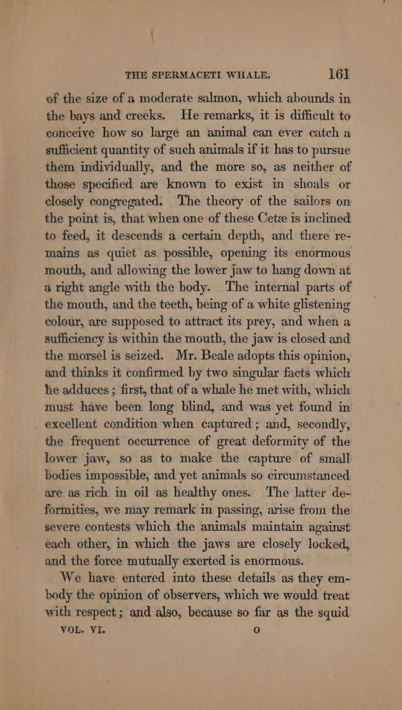 of the size of a moderate salmon, which abounds in the bays and creeks. He remarks, it is difficult to conceive how so large an animal can ever catch a sufficient quantity of such animals if it has to pursue them individually, and the more so, as neither of those specified are known to exist in shoals or closely congregated. The theory of the sailors on the point is, that when one of these Cetz is inclined to feed, it descends a certain depth, and there re- mains as quiet as. possible, opening its enormous mouth, and allowing the lower jaw to hang down at a right angle with the body. The internal parts of the mouth, and the teeth, being of a white glistening colour, are supposed to attract its prey, and when a sufficiency is within the mouth, the jaw is closed and the morsel is seized. Mr. Beale adopts this opinion, and thinks it confirmed by two singular facts which he adduces ; first, that of a whale he met with, which must have been long blind, and was yet found in excellent condition when captured ; and, secondly, the frequent occurrence of great deformity of the lower jaw, so as to make the capture of small bodies impossible, and yet animals so circumstanced are as rich in oil as healthy ones. The latter de- formities, we may remark in passing, arise from the severe contests which the animals maintain against each other, in which the jaws are closely locked, and the force mutually exerted is enormous. We have entered into these details as they em- body the opinion of observers, which we would treat with respect; and also, because so far as the squid VOL. VI. 0