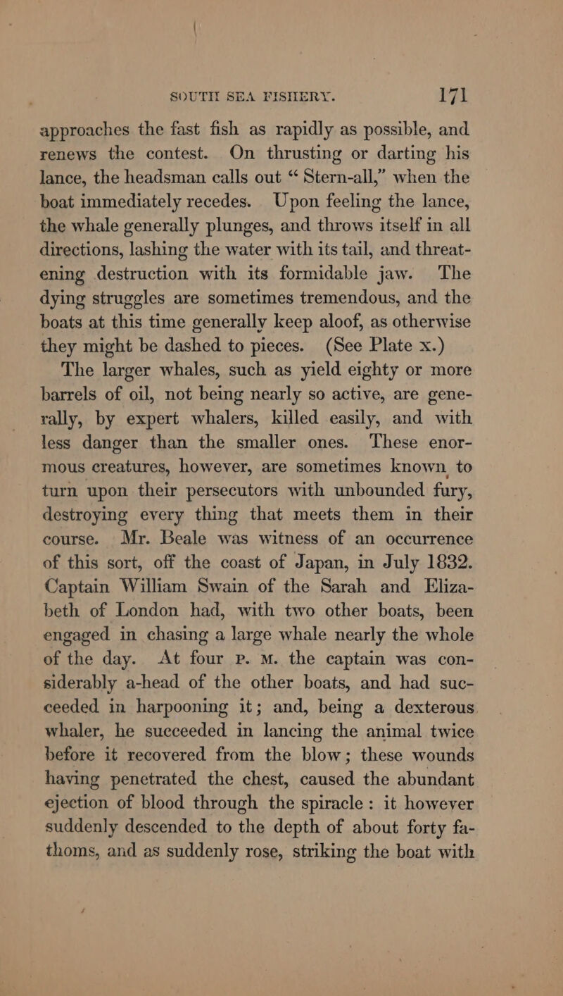 approaches the fast fish as rapidly as possible, and renews the contest. On thrusting or darting his lance, the headsman calls out “ Stern-all,” when the boat immediately recedes. Upon feeling the lance, the whale generally plunges, and throws itself in all directions, lashing the water with its tail, and threat- ening destruction with its formidable jaw. The dying struggles are sometimes tremendous, and the boats at this time generally keep aloof, as otherwise they might be dashed to pieces. (See Plate x.) The larger whales, such as yield eighty or more barrels of oil, not being nearly so active, are gene- rally, by expert whalers, killed easily, and with less danger than the smaller ones. These enor- mous creatures, however, are sometimes known, to turn upon their persecutors with unbounded fury, destroying every thing that meets them in their course. Mr. Beale was witness of an occurrence of this sort, off the coast of Japan, in July 1832. Captain William Swain of the Sarah and Eliza- beth of London had, with two other boats, been engaged in chasing a large whale nearly the whole of the day. At four p. M. the captain was con- siderably a-head of the other boats, and had suc- ceeded in harpooning it; and, being a dexterous whaler, he succeeded in lancing the animal twice before it recovered from the blow; these wounds having penetrated the chest, caused the abundant ejection of blood through the spiracle: it however suddenly descended to the depth of about forty fa- thoms, and as suddenly rose, striking the boat with