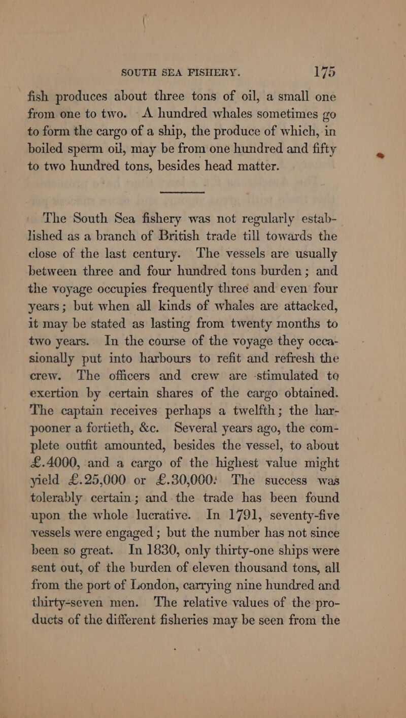 fish produces about three tons of oil, a small one from one to two. A hundred whales sometimes go to form the cargo of a ship, the produce of which, in boiled sperm oil, may be from one hundred and fifty to two hundred tons, besides head matter. The South Sea fishery was not regularly estab- lished as a branch of British trade till towards the close of the last century. The vessels are usually between three and four hundred tons burden; and the voyage occupies frequently three and even four years; but when all kinds of whales are attacked, it may be stated as lasting from twenty months to two years. In the course of the voyage they occa- sionally put into harbours to refit and refresh the crew. The officers and crew are -stimulated to exertion by certain shares of the cargo obtained. The captain receives perhaps a twelfth; the har- pooner a fortieth, &amp;c. Several years ago, the com- plete outfit amounted, besides the vessel, to about £.4000, and a cargo of the highest value might yield £.25,000 or £.30,000: The success was tolerably certain; and the trade has been found upon the whole lucrative. In 1791, seventy-five vessels were engaged ; but the number has not since been so great. In 1830, only thirty-one ships were sent out, of the burden of eleven thousand tons, all from the port of London, carrying nine hundred and thirty-seven men. The relative values of the pro- ducts of the different fisheries may be seen from the