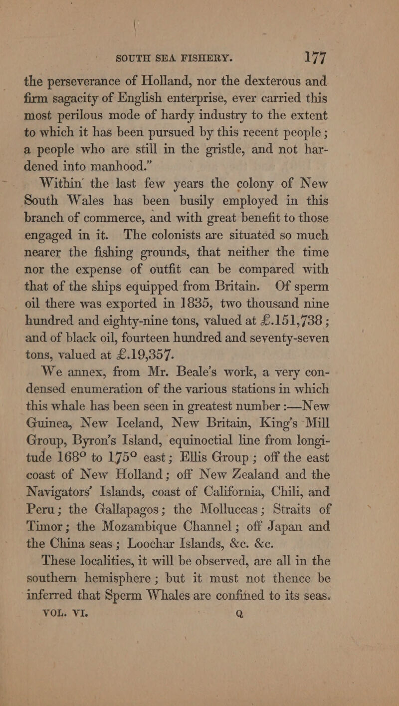 the perseverance of Holland, nor the dexterous and firm sagacity of English enterprise, ever carried this most perilous mode of hardy industry to the extent to which it has been pursued by this recent people ; a people who are still in the gristle, and not har- dened into manhood.” Within’ the last few years the colony of New South Wales has been busily employed in this branch of commerce, and with great benefit to those engaged in it. The colonists are situated so much nearer the fishing grounds, that neither the time nor the expense of outfit can be compared with that of the ships equipped from Britain. Of sperm _ oil there was exported in 1835, two thousand nine hundred and eighty-nine tons, valued at £.151,738 ; and of black oil, fourteen hundred and seventy-seven tons, valued at £.19,357. We annex, from Mr. Beale’s work, a very con- densed enumeration of the various stations in which this whale has been seen in greatest number :—New Guinea, New Iceland, New Britain, King’s “Mill Group, Byron’s Island, equinoctial line from longi- tude 168° to 175° east; Ellis Group ; off the east coast of New Holland; off New Zealand and the Navigators’ Islands, coast of California, Chili, and Peru; the Gallapagos; the Molluccas; Straits of Timor; the Mozambique Channel ; off Japan and the China seas; Loochar Islands, &amp;c. &amp;c. These localities, it will be observed, are all in the southern hemisphere ; but it must not thence be inferred that Sperm Whales are confined to its seas. VOL. VI. Q
