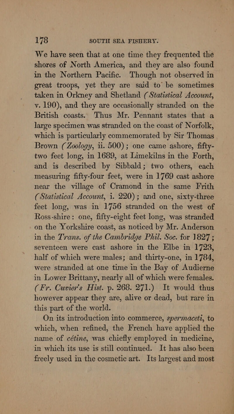 We have seen that at one time they frequented the shores of North America, and they are also found in the Northern Pacific. Though not observed in great troops, yet they are said to’ be sometimes taken in Orkmey and Shetland (Statistical Account, v. 190), and they are occasionally stranded on the British coasts. Thus Mr. Pennant states that a large specimen was stranded on the coast of Norfolk, which is particularly commemorated by Sir Thomas Brown (Zoology, ii. 500); one came ashore, fifty- two feet long, in 1689, at Limekilns in the Forth, and is described by Sibbald; two others, each measuring fifty-four feet, were in 1769 cast ashore near the village of Cramond in the same Frith (Statistical Account, i. 220); and one, sixty-three feet long, was in 1756 stranded on the west of Ross-shire: one, fifty-eight feet long, was stranded on the Yorkshire coast, as noticed by Mr. Anderson in the Trans. of the Cambridge Phil. Soc. for 1827 ; seventeen were cast ashore in the Elbe in 1723, half of which were males; and thirty-one, in 1784, were stranded at one time in the Bay of Audierne in Lower Brittany, nearly all of which were females. (Fr. Cuvier’s Hist. p. 268. 271.) It would thus however appear they are, alive or dead, but rare in this part of the world. On its introduction into commerce, spermaceti, to which, when refined, the French have applied the name of cétine, was chiefly employed in medicine, in which its use is still continued. It has also been freely used in the cosmetic art. Its largest and most