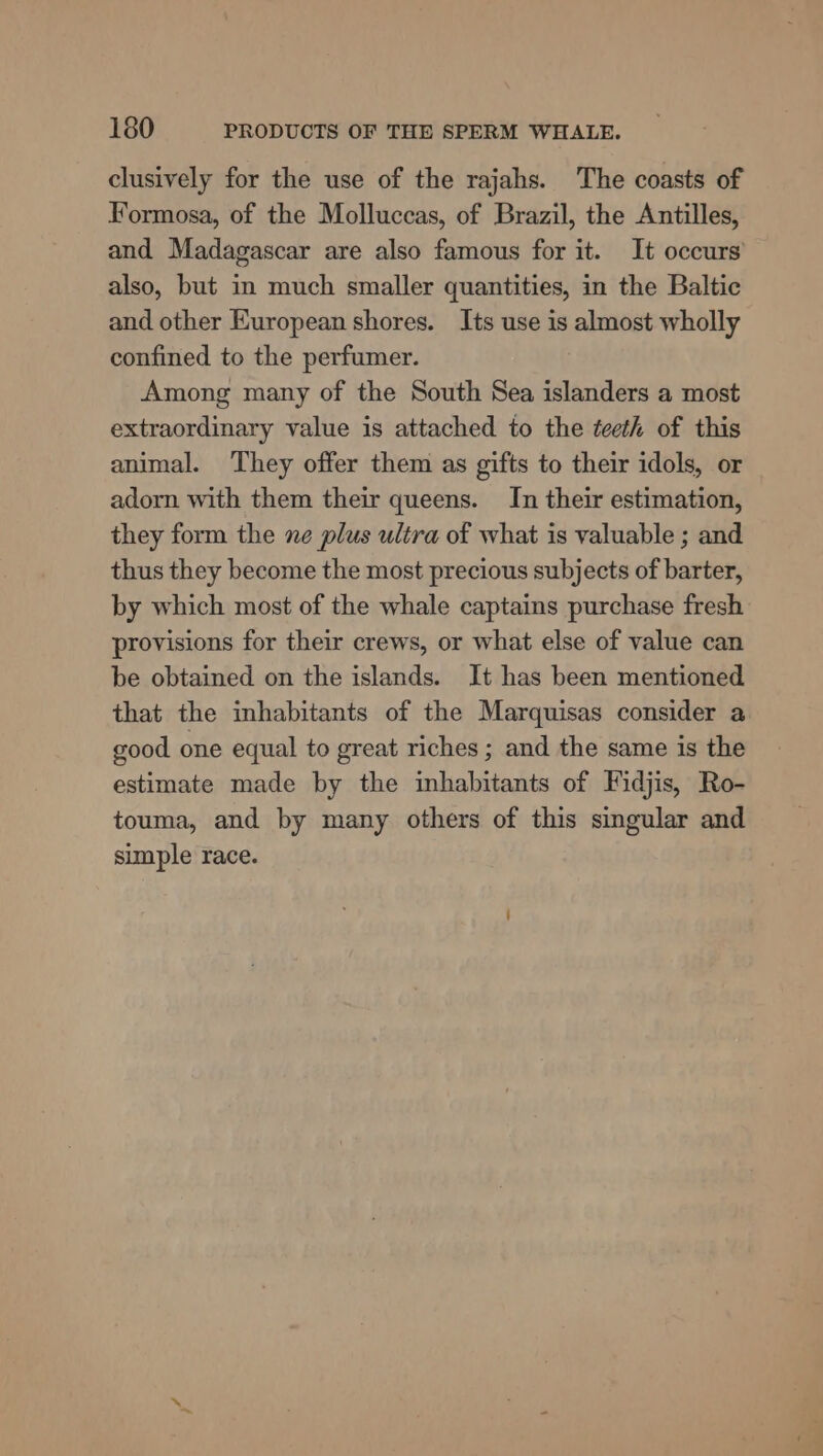 clusively for the use of the rajahs. The coasts of Formosa, of the Molluccas, of Brazil, the Antilles, and Madagascar are also famous for it. It occurs’ also, but in much smaller quantities, in the Baltic and other European shores. Its use is almost wholly confined to the perfumer. Among many of the South Sea islanders a most extraordinary value is attached to the teeth of this animal. They offer them as gifts to their idols, or adorn with them their queens. In their estimation, they form the ne plus ultra of what is valuable ; and thus they become the most precious subjects of barter, by which most of the whale captains purchase fresh provisions for their crews, or what else of value can be obtained on the islands. It has been mentioned that the inhabitants of the Marquisas consider a good one equal to great riches ; and the same is the estimate made by the inhabitants of Fidjis, Ro- touma, and by many others of this singular and simple race.