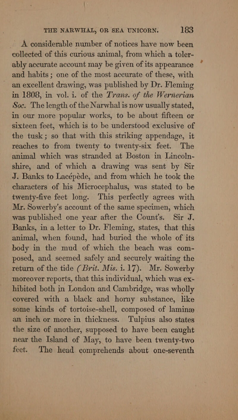 A considerable number of notices have now been ably accurate account may be given of its appearance and habits; one of the most accurate of these, with an excellent drawing, was published by Dr. Fleming in 1808, in vol. i. of the Z'rans. of the Wernerian Soc. The length of the Narwhal is now usually stated, in our more popular works, to be about fifteen or sixteen feet, which is to be understood exclusive of the tusk; so that with this striking appendage, it reaches to from twenty to twenty-six feet. The animal which was stranded at Boston in Lincoln- shire, and of which a drawing was sent by Sir J. Banks to Lacépéde, and from which he took the characters of his Microcephalus, was stated to be twenty-five feet long. This perfectly agrees with Mr. Sowerby’s account of the same specimen, which was published one year after the Count’s. Sir J. Banks, in a letter to Dr. Fleming, states, that this animal, when found, had buried the whole of its body in the mud of which the beach was com- posed, and seemed safely and securely waiting the return of the tide (Brit. Mis. 1.17). Mr. Sowerby moreover reports, that this individual, which was ex- hibited both in London and Cambridge, was wholly covered with a black and horny substance, like some kinds of tortoise-shell, composed of laminz an inch or more in thickness. Tulpius also states the size of another, supposed to have been caught near the Island of May, to have been twenty-two feet. The head comprehends about one-seventh