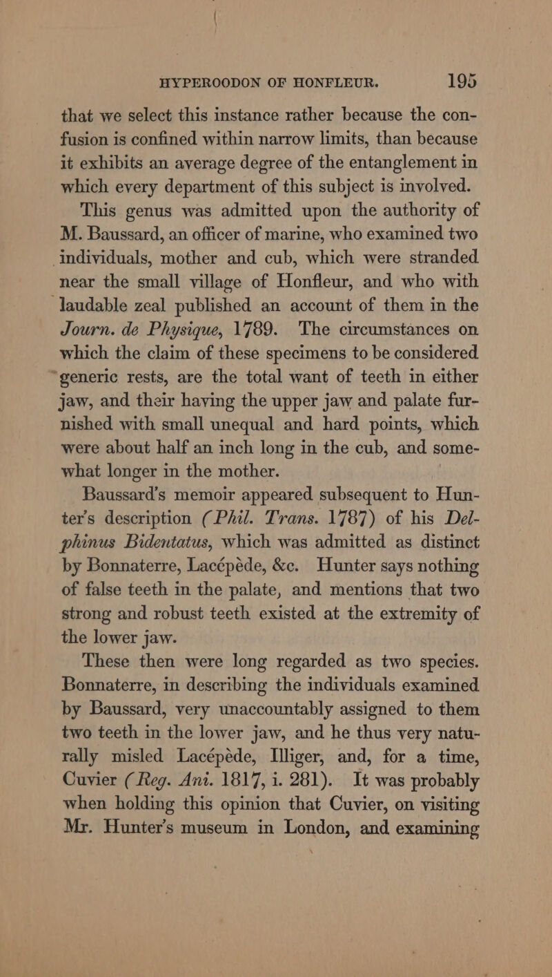 that we select this instance rather because the con- fusion is confined within narrow limits, than because it exhibits an average degree of the entanglement in which every department of this subject is involved. This genus was admitted upon the authority of M. Baussard, an officer of marine, who examined two individuals, mother and cub, which were stranded near the small village of Honfleur, and who with laudable zeal published an account of them in the Journ. de Physique, 1789. The circumstances on which the claim of these specimens to be considered. “generic rests, are the total want of teeth in either jaw, and their having the upper jaw and palate fur- nished with small unequal and hard points, which were about half an inch long in the cub, and some- what longer in the mother. Baussard’s memoir appeared subsequent to Hun- ter’s description (Phil. Trans. 1787) of his Del- phinus Bidentatus, which was admitted as distinct by Bonnaterre, Lacépéde, &amp;c. Hunter says nothing of false teeth in the palate, and mentions that two strong and robust teeth existed at the extremity of the lower jaw. These then were long regarded as two species. Bonnaterre, in describing the individuals examined by Baussard, very unaccountably assigned to them two teeth in the lower jaw, and he thus very natu- rally misled Lacépéde, Illiger, and, for a time, Cuvier (Reg. Ani. 1817, i. 281). It was probably when holding this opinion that Cuvier, on visiting Mr. Hunter’s museum in London, and examining