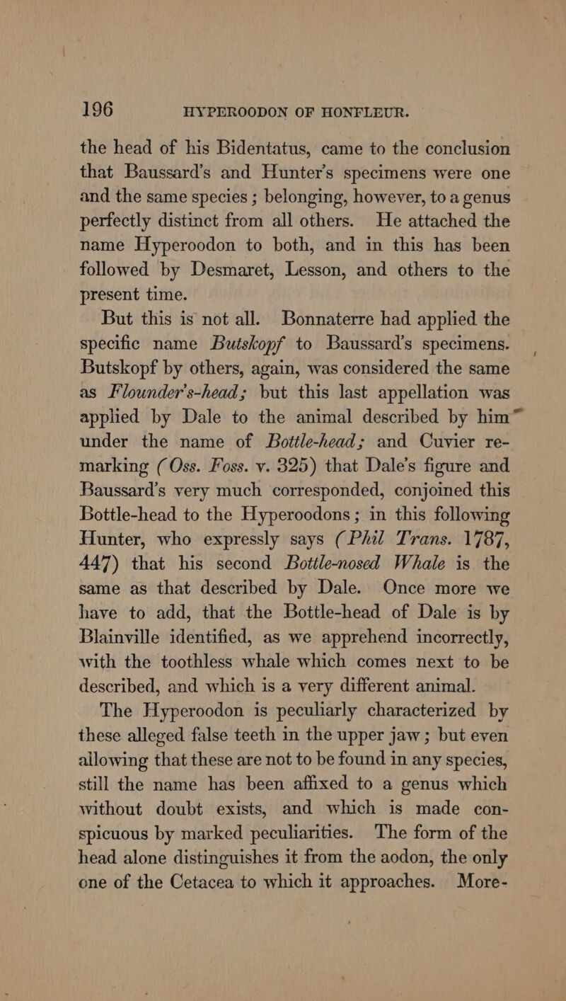 the head of his Bidentatus, came to the conclusion that Baussard’s and Hunter’s specimens were one and the same species ; belonging, however, to a genus perfectly distinct from all others. He attached the name Hyperoodon to both, and in this has been followed by Desmaret, Lesson, and others to the present time. But this is not all. Bonnaterre had applied the specific name Butskopf to Baussard’s specimens. Butskopf by others, again, was considered the same as Flounder’s-head; but this last appellation was applied by Dale to the animal described by him™ under the name of Bottle-head; and Cuvier re- marking (Oss. Foss. v. 325) that Dale’s figure and Baussard’s very much corresponded, conjoined this Bottle-head to the Hyperoodons ; in this following Hunter, who expressly says (Phil Trans. 1787, 447) that his second Bottle-nosed Whale is the same as that described by Dale. Once more we have to add, that the Bottle-head of Dale is by Blainville identified, as we apprehend incorrectly, with the toothless whale which comes next to be described, and which is a very different animal. The Hyperoodon is peculiarly characterized by these alleged false teeth in the upper jaw; but even allowing that these are not to be found in any species, still the name has been affixed to a genus which without doubt exists, and which is made con- spicuous by marked peculiarities. The form of the head alone distinguishes it from the aodon, the only one of the Cetacea to which it approaches. More-