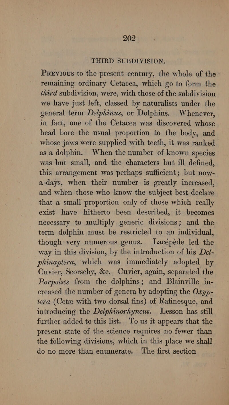 THIRD SUBDIVISION. Previous to the present century, the whole of the remaining ordinary Cetacea, which go to form the third subdivision, were, with those of the subdivision we have just left, classed by naturalists under the general term Delphinus, or Dolphins. Whenever, in fact, one of the Cetacea was discovered whose head bore the usual proportion to the body, and whose jaws were supplied with teeth, it was ranked as a dolphin. When the number of known species was but small, and the characters but ill defined, this arrangement was perhaps sufficient; but now- a-days, when their number is greatly increased, and when those who know the subject best declare that a small proportion only of those which really exist have hitherto been described, it becomes necessary to multiply generic divisions; and the term dolphin must be restricted to an individual, though very numerous genus. Lacépéde led the way in this division, by the introduction of his Del- phinaptera, which was immediately adopted by Cuvier, Scorseby, &amp;c. Cuvier, again, separated the Porpoises from the dolphins; and Blainville in- creased the number of genera by adopting the Oxyp- tera (Cetee with two dorsal fins) of Rafinesque, and introducing the Delphinorhyncus. Lesson has still further added to this list. To us it appears that the present state of the science requires no fewer than the following divisions, which in this place we shall do no more than enumerate. ‘The first section