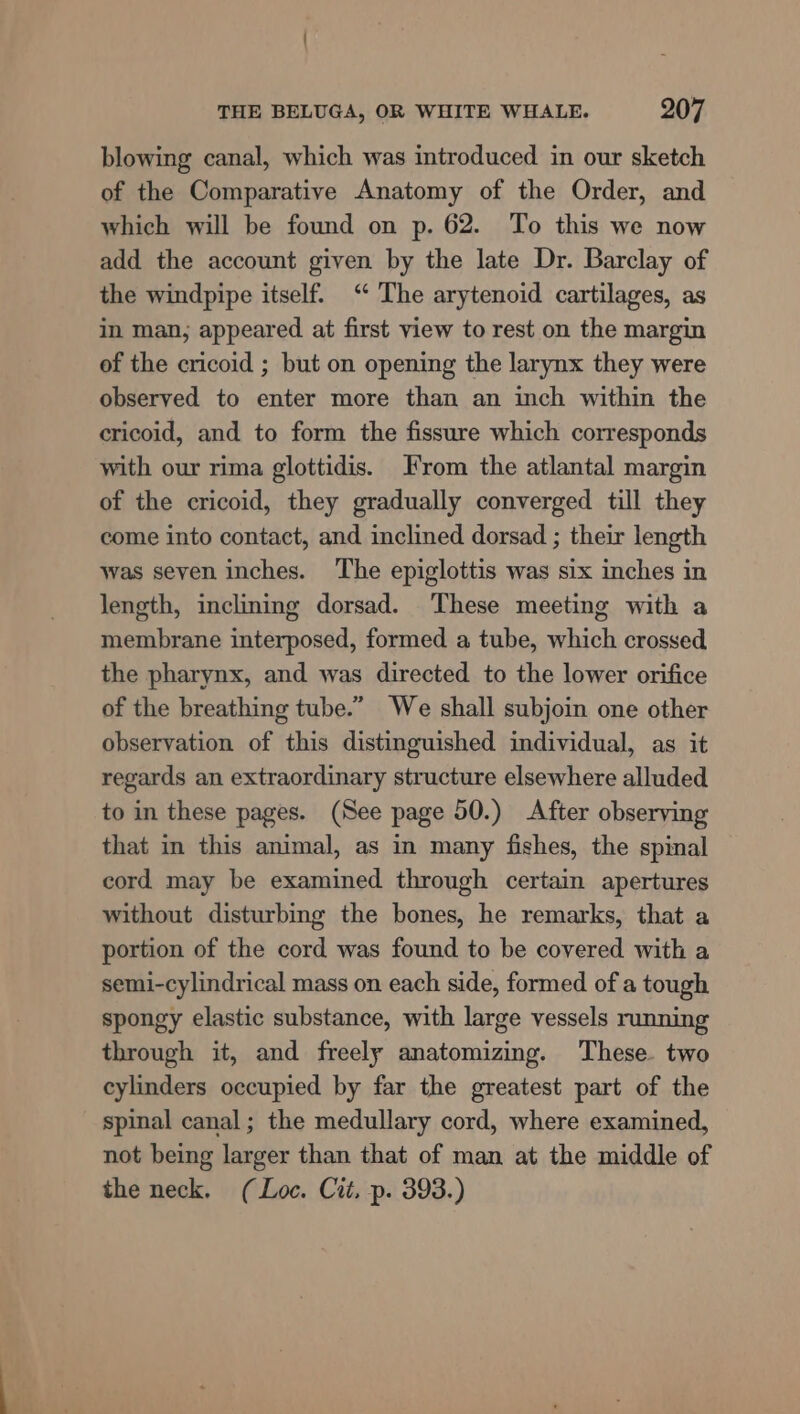 blowing canal, which was introduced in our sketch of the Comparative Anatomy of the Order, and which will be found on p. 62. To this we now add the account given by the late Dr. Barclay of the windpipe itself. “ The arytenoid cartilages, as in man, appeared at first view to rest on the margin of the cricoid ; but on opening the larynx they were observed to enter more than an inch within the cricoid, and to form the fissure which corresponds with our rima glottidis. From the atlantal margin of the cricoid, they gradually converged till they come into contact, and inclined dorsad ; their length was seven inches. ‘The epiglottis was six inches in length, inclining dorsad. These meeting with a membrane interposed, formed a tube, which crossed the pharynx, and was directed to the lower orifice of the breathing tube.” We shall subjoin one other observation of this distinguished individual, as it regards an extraordinary structure elsewhere alluded to in these pages. (See page 50.) After observing that in this animal, as in many fishes, the spinal cord may be examined through certain apertures without disturbing the bones, he remarks, that a portion of the cord was found to be covered with a semi-cylindrical mass on each side, formed of a tough spongy elastic substance, with large vessels running through it, and freely anatomizing. These. two cylinders occupied by far the greatest part of the spinal canal; the medullary cord, where examined, not being larger than that of man at the middle of the neck, (Loc. Cit, p. 393.)